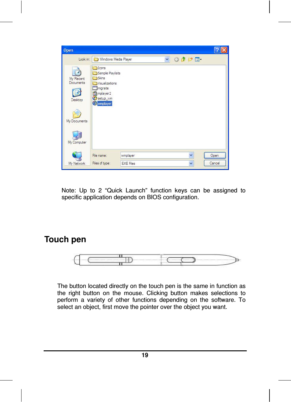  19    Note:  Up  to  2  “Quick  Launch”  function  keys  can  be  assigned  to specific application depends on BIOS configuration.   Touch pen   The button located directly on the touch pen is the same in function as the  right  button  on  the  mouse.  Clicking  button  makes  selections  to perform  a  variety  of  other  functions  depending  on  the  software.  To select an object, first move the pointer over the object you want.   