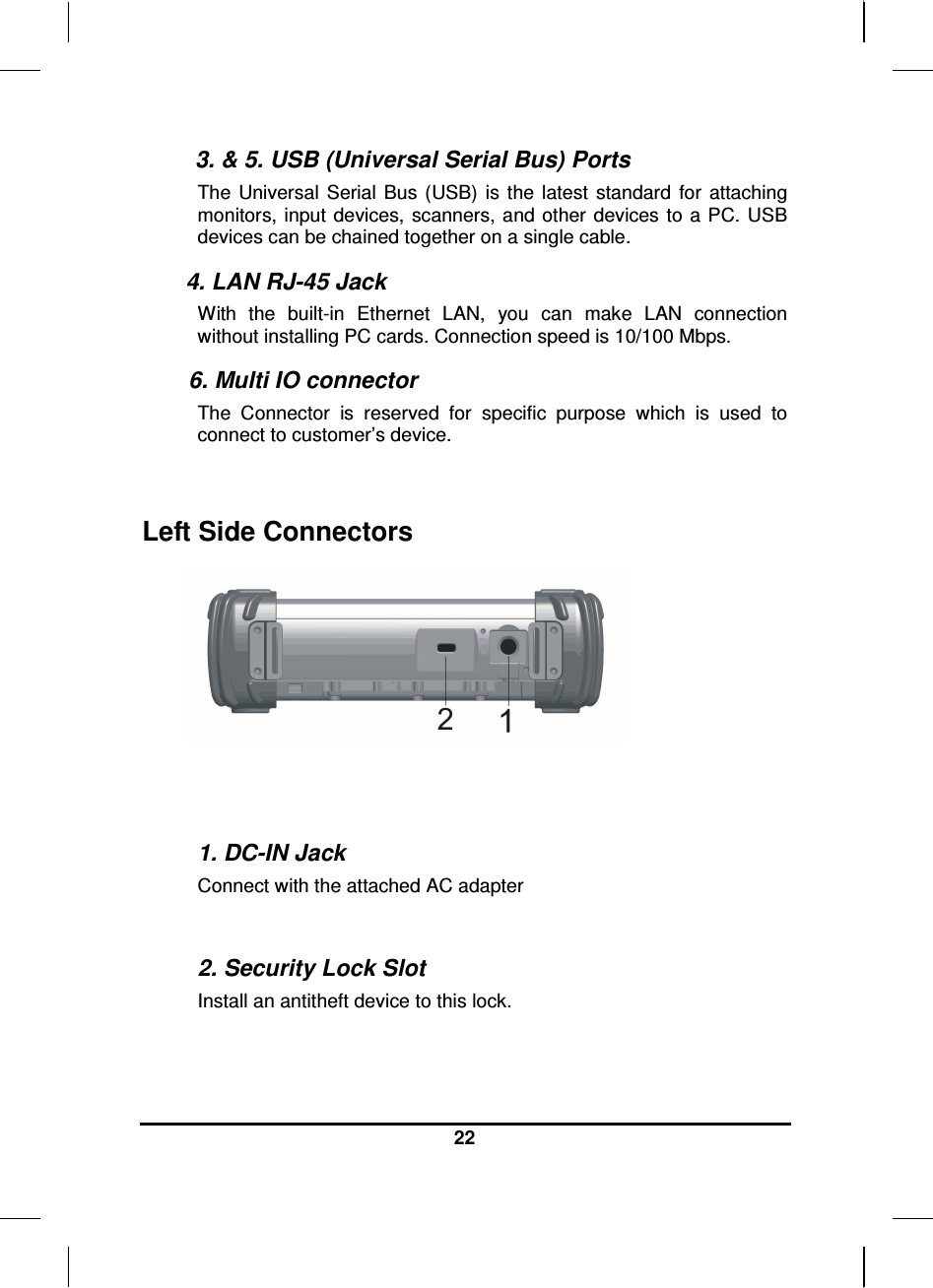  22  3. &amp; 5. USB (Universal Serial Bus) Ports The  Universal  Serial  Bus  (USB)  is  the  latest  standard  for  attaching monitors,  input devices, scanners, and other  devices  to  a  PC. USB devices can be chained together on a single cable. 4. LAN RJ-45 Jack With  the  built-in  Ethernet  LAN,  you  can  make  LAN  connection without installing PC cards. Connection speed is 10/100 Mbps.  6. Multi IO connector  The  Connector  is  reserved  for  specific  purpose  which  is  used  to connect to customer’s device.  Left Side Connectors    1. DC-IN Jack Connect with the attached AC adapter  2. Security Lock Slot Install an antitheft device to this lock. 