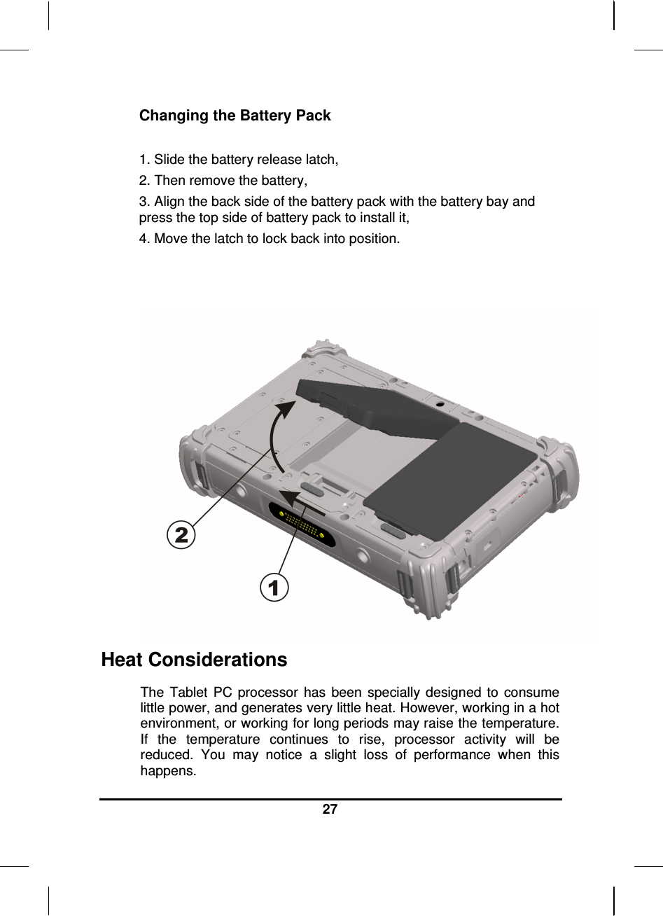  27  Changing the Battery Pack  1. Slide the battery release latch, 2. Then remove the battery, 3. Align the back side of the battery pack with the battery bay and press the top side of battery pack to install it, 4. Move the latch to lock back into position.  Heat Considerations The  Tablet  PC  processor  has  been  specially  designed  to  consume little power, and generates very little heat. However, working in a hot environment, or working for long periods may raise the temperature. If  the  temperature  continues  to  rise,  processor  activity  will  be reduced.  You  may  notice  a  slight  loss  of  performance  when  this happens. 