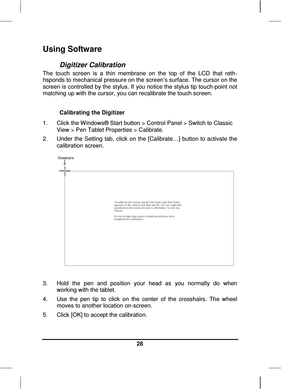  28  Using Software Digitizer Calibration The  touch  screen  is  a  thin  membrane  on  the  top  of  the  LCD  that  reth-hsponds to mechanical pressure on the screen’s surface. The cursor on the screen is controlled by the stylus. If you notice the stylus tip touch-point not matching up with the cursor, you can recalibrate the touch screen.  Calibrating the Digitizer 1.  Click the Windows® Start button &gt; Control Panel &gt; Switch to Classic View &gt; Pen Tablet Properties &gt; Calibrate.  2.  Under the Setting tab, click on the [Calibrate…] button to activate the calibration screen.   3.  Hold  the  pen  and  position  your  head  as  you  normally  do  when working with the tablet. 4.  Use  the  pen  tip  to  click  on  the  center  of  the  crosshairs.  The  wheel moves to another location on-screen. 5.  Click [OK] to accept the calibration.  