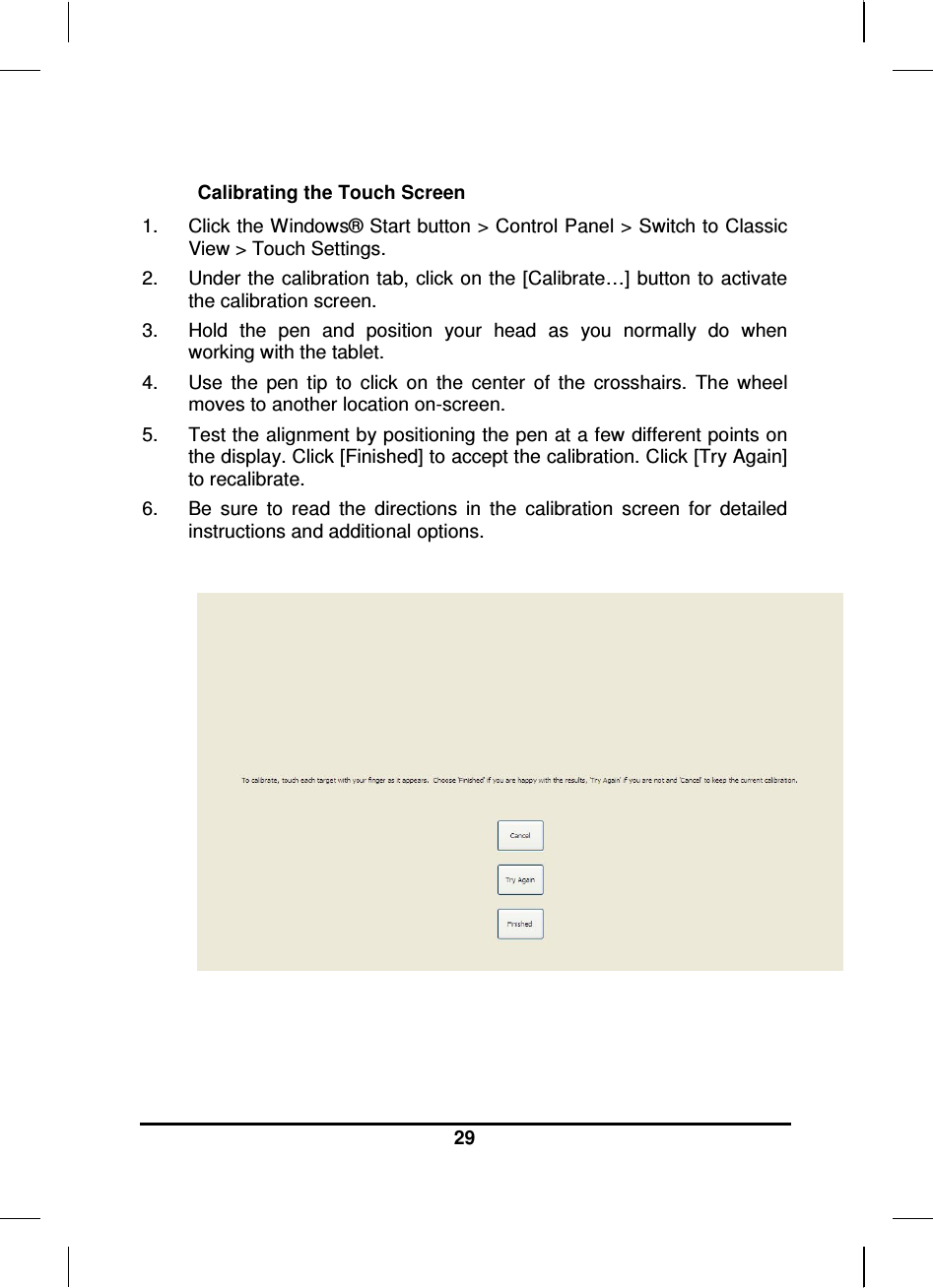  29   Calibrating the Touch Screen 1.  Click the Windows® Start button &gt; Control Panel &gt; Switch to Classic View &gt; Touch Settings.  2.  Under the calibration tab, click on the [Calibrate…] button to activate the calibration screen. 3.  Hold  the  pen  and  position  your  head  as  you  normally  do  when working with the tablet. 4.  Use  the  pen  tip  to  click  on  the  center  of  the  crosshairs.  The  wheel moves to another location on-screen. 5.  Test the alignment by positioning the pen at a few different points on the display. Click [Finished] to accept the calibration. Click [Try Again] to recalibrate.  6.  Be  sure  to  read  the  directions  in  the  calibration  screen  for  detailed instructions and additional options.   