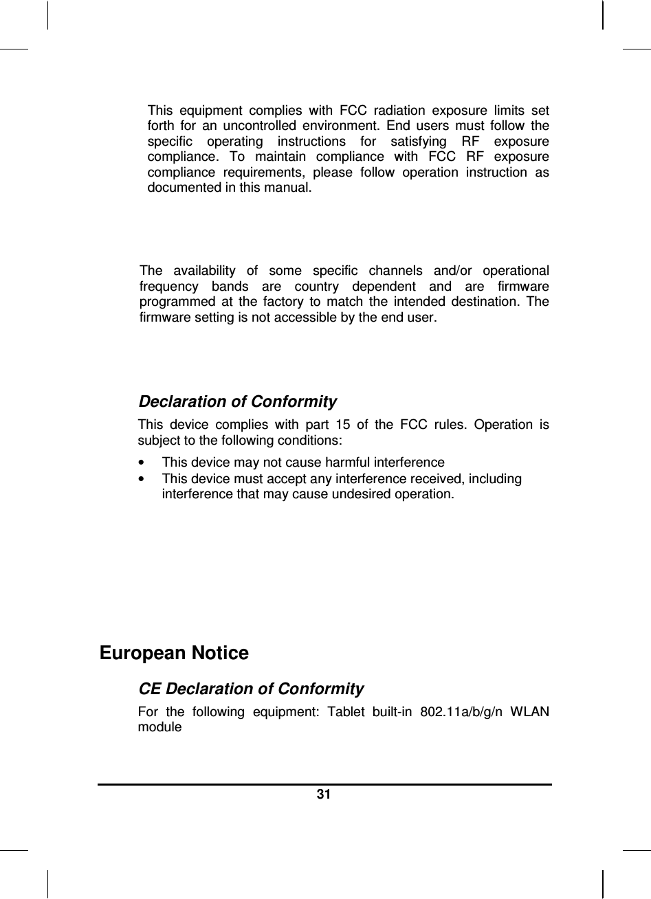  31  This  equipment  complies  with  FCC  radiation  exposure  limits  set forth  for  an  uncontrolled  environment.  End  users  must  follow  the specific  operating  instructions  for  satisfying  RF  exposure compliance.  To  maintain  compliance  with  FCC  RF  exposure compliance  requirements,  please  follow  operation  instruction  as documented in this manual.   The  availability  of  some  specific  channels  and/or  operational frequency  bands  are  country  dependent  and  are  firmware programmed  at  the  factory  to  match  the  intended  destination.  The firmware setting is not accessible by the end user.   Declaration of Conformity This  device  complies  with  part  15  of  the  FCC  rules.  Operation  is subject to the following conditions: •  This device may not cause harmful interference  •  This device must accept any interference received, including interference that may cause undesired operation.         European Notice  CE Declaration of Conformity For  the  following  equipment:  Tablet  built-in  802.11a/b/g/n  WLAN module 
