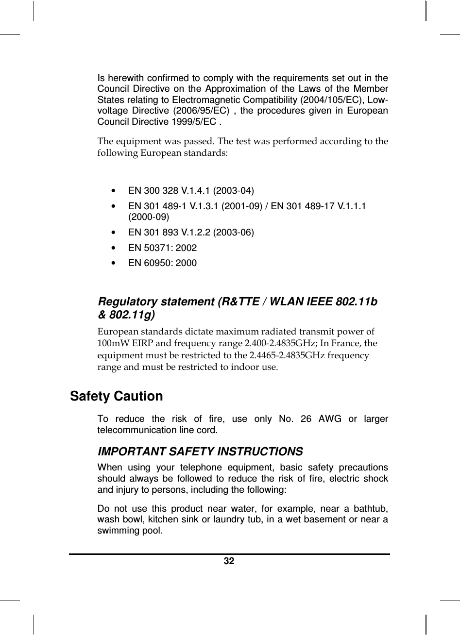  32  Is herewith confirmed to comply with the requirements set out in the Council  Directive on the  Approximation  of  the  Laws  of  the  Member States relating to Electromagnetic Compatibility (2004/105/EC), Low-voltage  Directive  (2006/95/EC)  ,  the  procedures  given  in  European Council Directive 1999/5/EC .  The equipment was passed. The test was performed according to the following European standards:  •  EN 300 328 V.1.4.1 (2003-04) •  EN 301 489-1 V.1.3.1 (2001-09) / EN 301 489-17 V.1.1.1 (2000-09) •  EN 301 893 V.1.2.2 (2003-06) •  EN 50371: 2002 •  EN 60950: 2000  Regulatory statement (R&amp;TTE / WLAN IEEE 802.11b &amp; 802.11g) European standards dictate maximum radiated transmit power of 100mW EIRP and frequency range 2.400-2.4835GHz; In France, the equipment must be restricted to the 2.4465-2.4835GHz frequency range and must be restricted to indoor use. Safety Caution To  reduce  the  risk  of  fire,  use  only  No.  26  AWG  or  larger telecommunication line cord.  IMPORTANT SAFETY INSTRUCTIONS   When  using  your  telephone  equipment,  basic  safety  precautions should  always  be  followed  to  reduce  the  risk  of  fire,  electric  shock and injury to persons, including the following: Do  not  use  this  product  near  water,  for  example,  near  a  bathtub, wash bowl, kitchen sink or laundry tub, in a wet basement or near a swimming pool. 