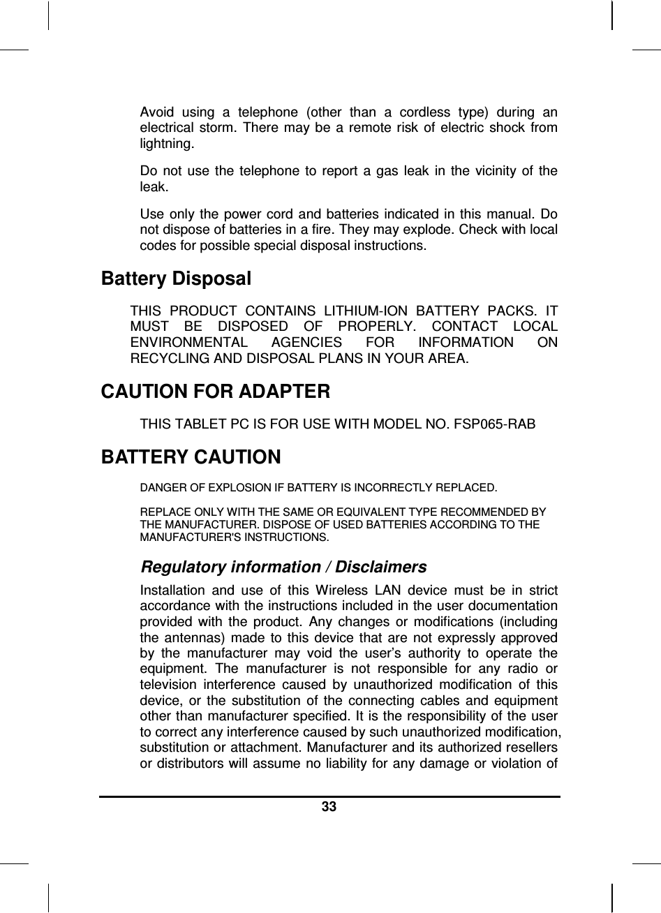  33  Avoid  using  a  telephone  (other  than  a  cordless  type)  during  an electrical  storm.  There may be  a  remote risk  of  electric  shock  from lightning. Do  not  use  the  telephone  to  report  a  gas  leak  in  the  vicinity  of  the leak. Use  only the power cord and batteries indicated  in this  manual. Do not dispose of batteries in a fire. They may explode. Check with local codes for possible special disposal instructions.  Battery Disposal THIS  PRODUCT  CONTAINS  LITHIUM-ION  BATTERY  PACKS.  IT MUST  BE  DISPOSED  OF  PROPERLY.  CONTACT  LOCAL ENVIRONMENTAL  AGENCIES  FOR  INFORMATION  ON RECYCLING AND DISPOSAL PLANS IN YOUR AREA. CAUTION FOR ADAPTER THIS TABLET PC IS FOR USE WITH MODEL NO. FSP065-RAB BATTERY CAUTION DANGER OF EXPLOSION IF BATTERY IS INCORRECTLY REPLACED. REPLACE ONLY WITH THE SAME OR EQUIVALENT TYPE RECOMMENDED BY THE MANUFACTURER. DISPOSE OF USED BATTERIES ACCORDING TO THE MANUFACTURER&apos;S INSTRUCTIONS. Regulatory information / Disclaimers Installation  and  use  of  this  Wireless  LAN  device  must  be  in  strict accordance with the instructions included in the user documentation provided  with  the  product.  Any  changes  or  modifications  (including the  antennas)  made  to  this  device  that  are  not  expressly approved by  the  manufacturer  may  void  the  user’s  authority  to  operate  the equipment.  The  manufacturer  is  not  responsible  for  any  radio  or television  interference  caused  by  unauthorized  modification  of  this device,  or  the  substitution  of  the  connecting  cables  and  equipment other than manufacturer specified. It is the responsibility of the user to correct any interference caused by such unauthorized modification, substitution or attachment. Manufacturer and its authorized resellers or distributors will assume no liability for any damage or violation of 