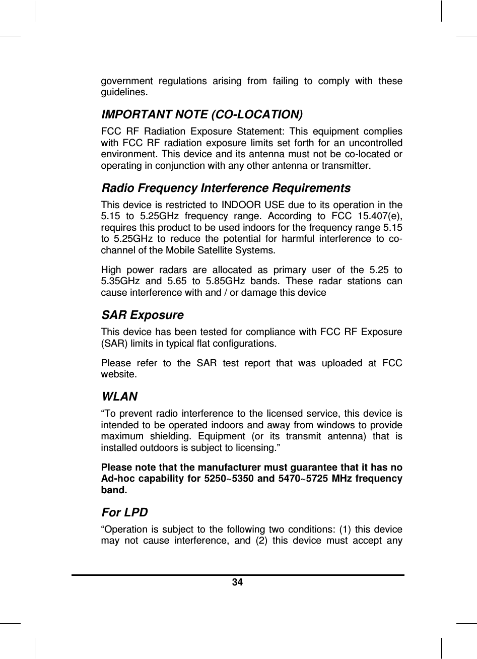  34  government  regulations  arising  from  failing  to  comply  with  these guidelines. IMPORTANT NOTE (CO-LOCATION) FCC  RF  Radiation  Exposure  Statement:  This  equipment  complies with  FCC  RF  radiation  exposure  limits  set  forth  for  an  uncontrolled environment. This device and its antenna must not be co-located or operating in conjunction with any other antenna or transmitter. Radio Frequency Interference Requirements This device is restricted to INDOOR USE due to its operation in the 5.15  to  5.25GHz  frequency  range.  According  to  FCC  15.407(e), requires this product to be used indoors for the frequency range 5.15 to  5.25GHz  to  reduce  the  potential  for  harmful  interference  to  co-channel of the Mobile Satellite Systems. High  power  radars  are  allocated  as  primary  user  of  the  5.25  to 5.35GHz  and  5.65  to  5.85GHz  bands.  These  radar  stations  can cause interference with and / or damage this device SAR Exposure This device has been tested for compliance with FCC RF Exposure (SAR) limits in typical flat configurations. Please  refer  to  the  SAR  test  report  that  was  uploaded  at  FCC website. WLAN “To prevent radio  interference to the licensed service, this device is intended to be operated indoors and away from windows to provide maximum  shielding.  Equipment  (or  its  transmit  antenna)  that  is installed outdoors is subject to licensing.” Please note that the manufacturer must guarantee that it has no Ad-hoc capability for 5250~5350 and 5470~5725 MHz frequency band. For LPD “Operation  is subject  to the  following two  conditions: (1)  this device may  not  cause  interference,  and  (2)  this  device  must  accept  any 