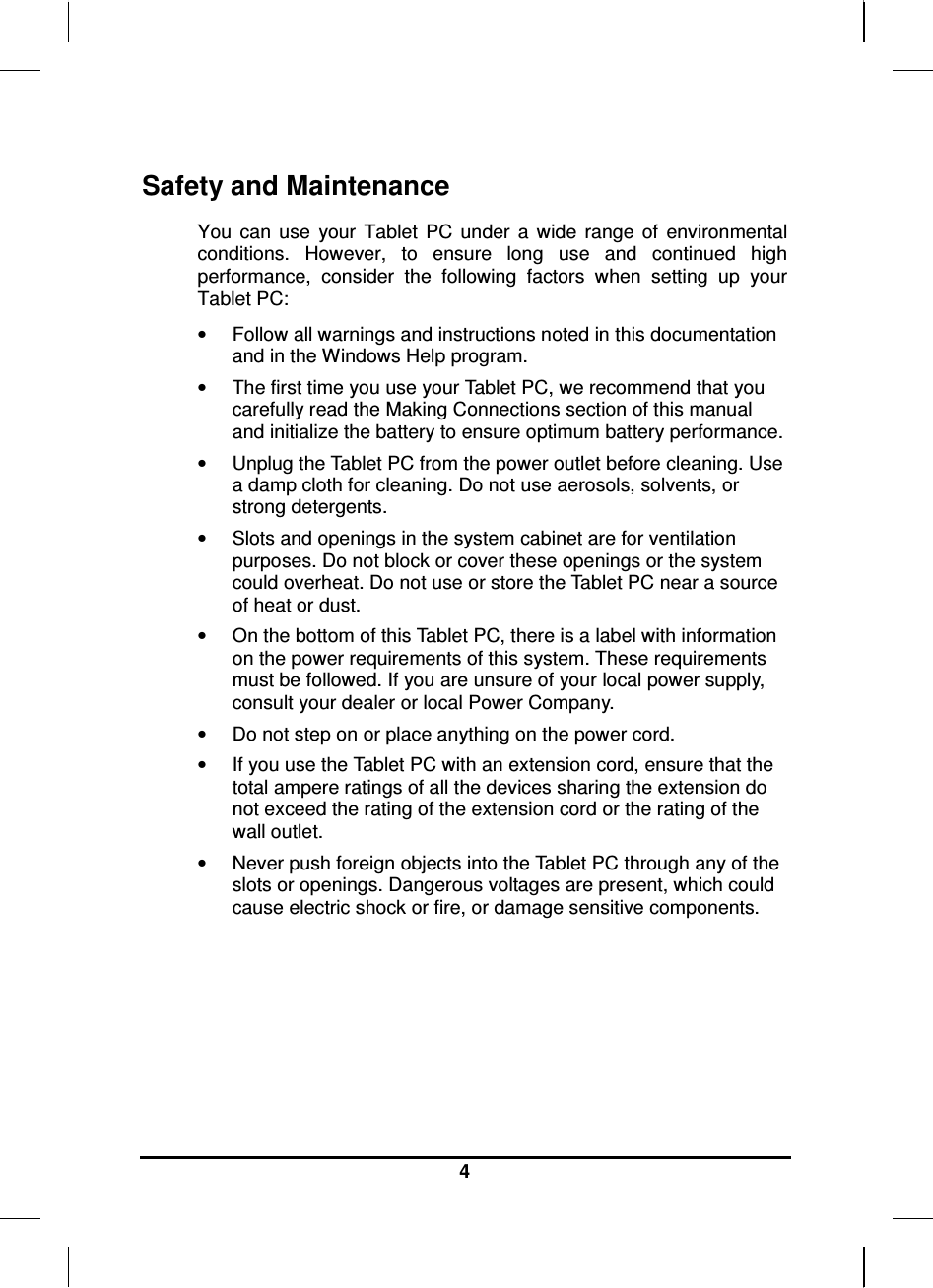   4 Safety and Maintenance You  can  use  your  Tablet  PC  under  a  wide  range  of  environmental conditions.  However,  to  ensure  long  use  and  continued  high performance,  consider  the  following  factors  when  setting  up  your Tablet PC:  •  Follow all warnings and instructions noted in this documentation and in the Windows Help program. •  The first time you use your Tablet PC, we recommend that you carefully read the Making Connections section of this manual and initialize the battery to ensure optimum battery performance. •  Unplug the Tablet PC from the power outlet before cleaning. Use a damp cloth for cleaning. Do not use aerosols, solvents, or strong detergents. •  Slots and openings in the system cabinet are for ventilation purposes. Do not block or cover these openings or the system could overheat. Do not use or store the Tablet PC near a source of heat or dust. •  On the bottom of this Tablet PC, there is a label with information on the power requirements of this system. These requirements must be followed. If you are unsure of your local power supply, consult your dealer or local Power Company. •  Do not step on or place anything on the power cord. •  If you use the Tablet PC with an extension cord, ensure that the total ampere ratings of all the devices sharing the extension do not exceed the rating of the extension cord or the rating of the wall outlet. •  Never push foreign objects into the Tablet PC through any of the slots or openings. Dangerous voltages are present, which could cause electric shock or fire, or damage sensitive components.       