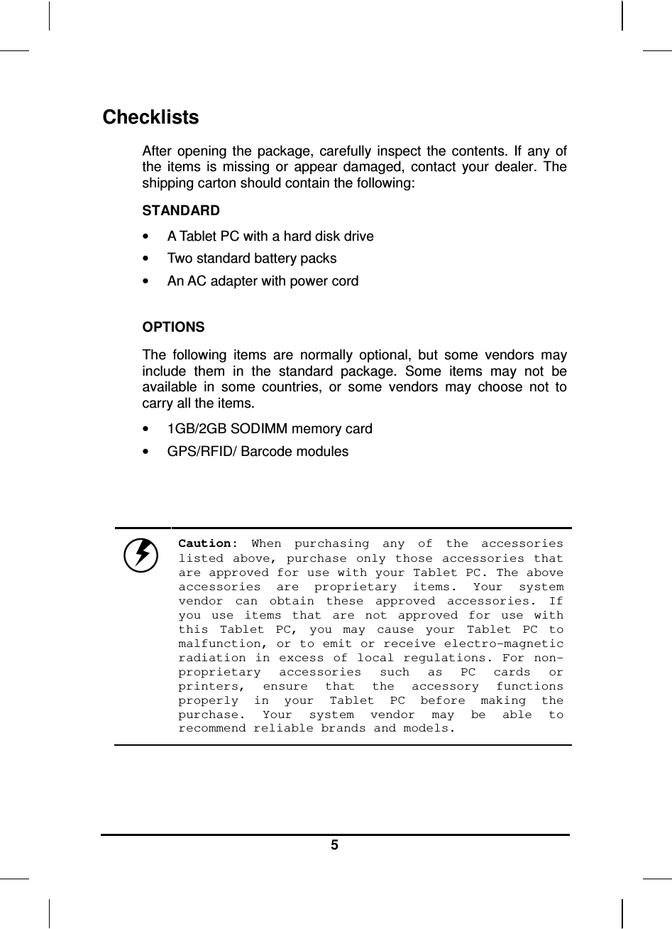   5 Checklists After  opening  the  package,  carefully  inspect  the  contents.  If  any  of the  items  is  missing  or  appear  damaged,  contact  your  dealer.  The shipping carton should contain the following: STANDARD •  A Tablet PC with a hard disk drive  •  Two standard battery packs •  An AC adapter with power cord  OPTIONS The  following  items  are  normally  optional,  but  some  vendors  may include  them  in  the  standard  package.  Some  items  may  not  be available  in  some  countries,  or  some  vendors  may  choose  not  to carry all the items. •  1GB/2GB SODIMM memory card •  GPS/RFID/ Barcode modules     Caution:  When  purchasing  any  of  the  accessories listed  above,  purchase  only  those  accessories  that are approved for use with your Tablet PC. The above accessories  are  proprietary  items.  Your  system vendor  can  obtain  these  approved  accessories.  If you  use  items  that  are  not  approved  for  use  with this  Tablet  PC,  you  may  cause  your  Tablet  PC  to malfunction, or to emit or receive electro-magnetic radiation  in  excess  of  local  regulations.  For  non-proprietary  accessories  such  as  PC  cards  or printers,  ensure  that  the  accessory  functions properly  in  your  Tablet  PC  before  making  the purchase.  Your  system  vendor  may  be  able  to recommend reliable brands and models. 