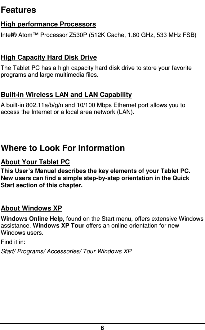  6 Features High performance Processors Intel® Atom™ Processor Z530P (512K Cache, 1.60 GHz, 533 MHz FSB)   High Capacity Hard Disk Drive The Tablet PC has a high capacity hard disk drive to store your favorite programs and large multimedia files.  Built-in Wireless LAN and LAN Capability A built-in 802.11a/b/g/n and 10/100 Mbps Ethernet port allows you to access the Internet or a local area network (LAN).   Where to Look For Information About Your Tablet PC This User’s Manual describes the key elements of your Tablet PC. New users can find a simple step-by-step orientation in the Quick Start section of this chapter.   About Windows XP Windows Online Help, found on the Start menu, offers extensive Windows assistance. Windows XP Tour offers an online orientation for new Windows users. Find it in: Start/ Programs/ Accessories/ Tour Windows XP     