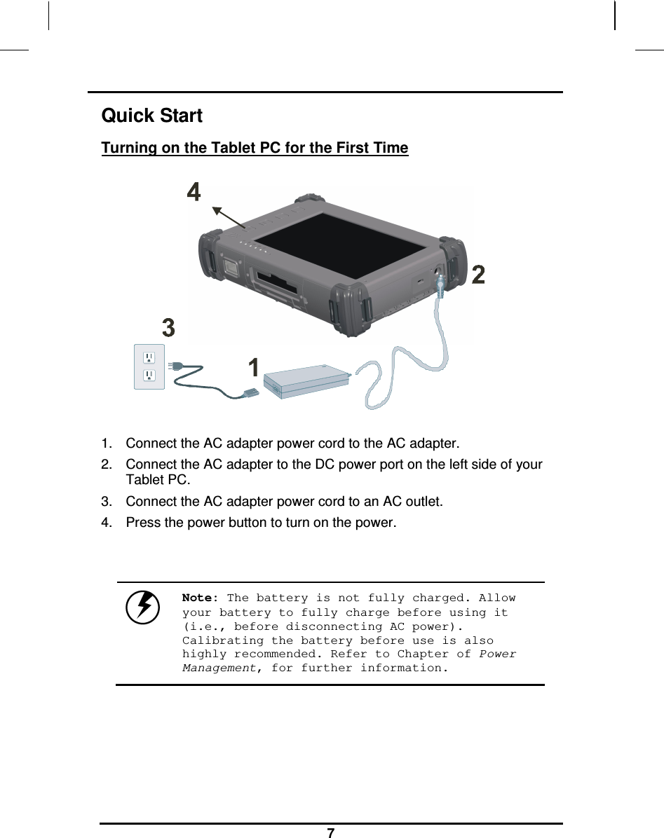                                                                    7 Quick Start Turning on the Tablet PC for the First Time       1.  Connect the AC adapter power cord to the AC adapter. 2.  Connect the AC adapter to the DC power port on the left side of your Tablet PC. 3.  Connect the AC adapter power cord to an AC outlet. 4.  Press the power button to turn on the power.    Note: The battery is not fully charged. Allow your battery to fully charge before using it (i.e., before disconnecting AC power). Calibrating the battery before use is also highly recommended. Refer to Chapter of Power Management, for further information.    