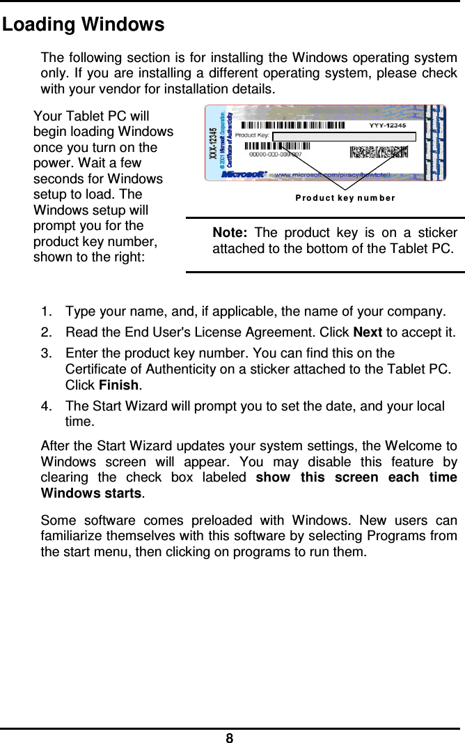  8 Loading Windows  The following section is for installing the Windows operating system only. If you are installing a different operating system, please check with your vendor for installation details. Your Tablet PC will begin loading Windows once you turn on the power. Wait a few seconds for Windows setup to load. The Windows setup will prompt you for the product key number, shown to the right: P r o d u c t k e y  n u m b e r  Note:  The  product  key  is  on  a  sticker attached to the bottom of the Tablet PC.  1.  Type your name, and, if applicable, the name of your company. 2.  Read the End User&apos;s License Agreement. Click Next to accept it. 3.  Enter the product key number. You can find this on the Certificate of Authenticity on a sticker attached to the Tablet PC. Click Finish. 4.  The Start Wizard will prompt you to set the date, and your local time.  After the Start Wizard updates your system settings, the Welcome to Windows  screen  will  appear.  You  may  disable  this  feature  by clearing  the  check  box  labeled  show  this  screen  each  time Windows starts.  Some  software  comes  preloaded  with  Windows.  New  users  can familiarize themselves with this software by selecting Programs from the start menu, then clicking on programs to run them.        