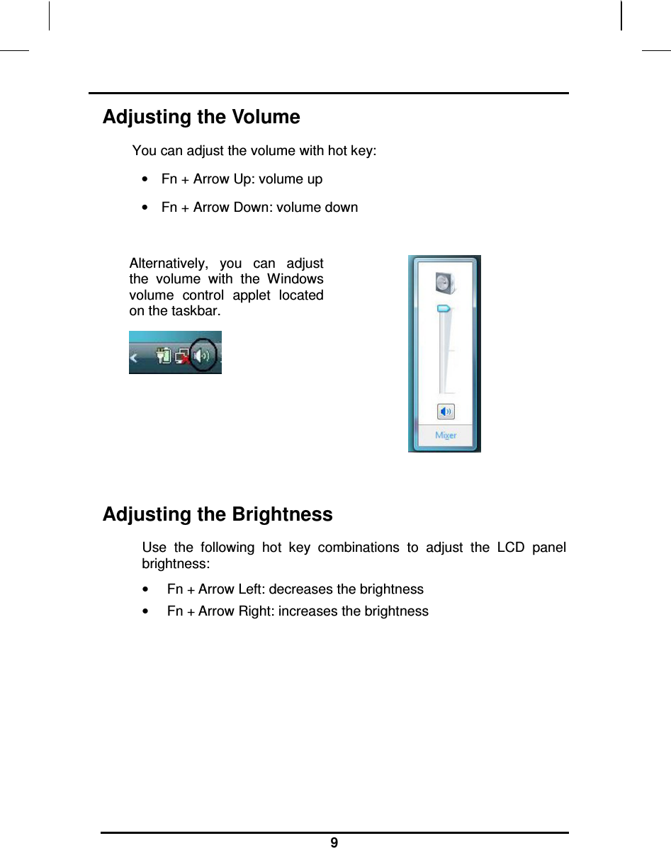                                                                    9 Adjusting the Volume You can adjust the volume with hot key: •  Fn + Arrow Up: volume up •  Fn + Arrow Down: volume down  Alternatively,  you  can  adjust the  volume  with  the  Windows volume  control  applet  located on the taskbar.     Adjusting the Brightness Use  the  following  hot  key  combinations  to  adjust  the  LCD  panel brightness: •  Fn + Arrow Left: decreases the brightness •  Fn + Arrow Right: increases the brightness        