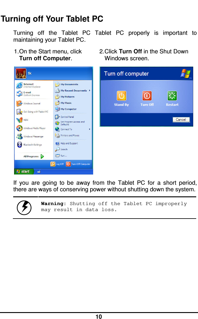  10  Turning off Your Tablet PC Turning  off  the  Tablet  PC  Tablet  PC  properly  is  important  to maintaining your Tablet PC.  1. On the Start menu, click Turn off Computer. 2. Click Turn Off in the Shut Down Windows screen.   If  you  are  going  to  be  away  from  the  Tablet  PC  for  a  short  period, there are ways of conserving power without shutting down the system.   Warning: Shutting off the Tablet PC improperly may result in data loss.     