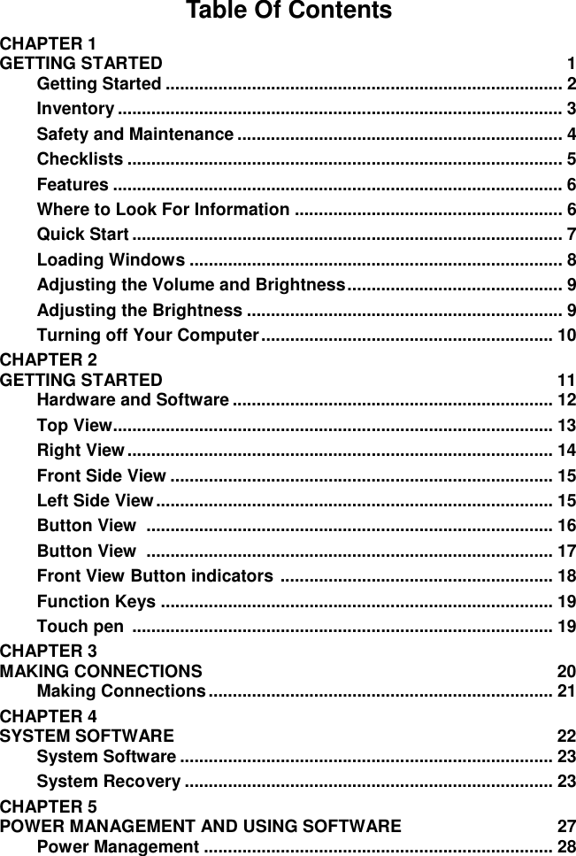 Table Of Contents CHAPTER 1   GETTING STARTED  1 Getting Started ................................................................................... 2 Inventory ............................................................................................. 3 Safety and Maintenance .................................................................... 4 Checklists ........................................................................................... 5 Features .............................................................................................. 6 Where to Look For Information ........................................................ 6 Quick Start .......................................................................................... 7 Loading Windows .............................................................................. 8 Adjusting the Volume and Brightness ............................................. 9 Adjusting the Brightness .................................................................. 9 Turning off Your Computer ............................................................. 10 CHAPTER 2   GETTING STARTED  11 Hardware and Software ................................................................... 12 Top View............................................................................................ 13 Right View ......................................................................................... 14 Front Side View ................................................................................ 15 Left Side View ................................................................................... 15 Button View  ..................................................................................... 16 Button View  ..................................................................................... 17 Front View Button indicators  ......................................................... 18 Function Keys .................................................................................. 19 Touch pen  ........................................................................................ 19 CHAPTER 3   MAKING CONNECTIONS  20 Making Connections ........................................................................ 21 CHAPTER 4   SYSTEM SOFTWARE  22 System Software .............................................................................. 23 System Recovery ............................................................................. 23 CHAPTER 5   POWER MANAGEMENT AND USING SOFTWARE  27 Power Management ......................................................................... 28 