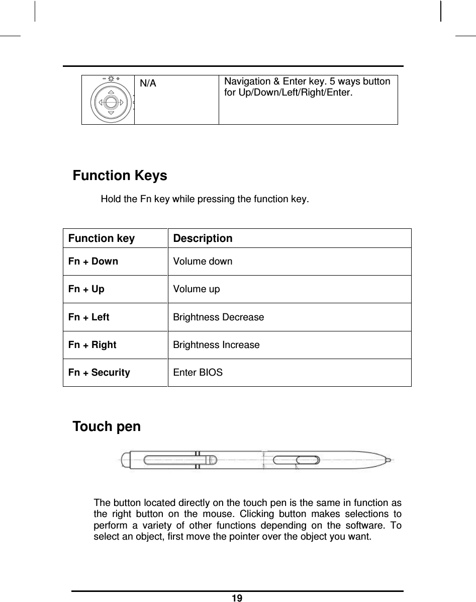                                                                    19 N/A   Navigation &amp; Enter key. 5 ways button for Up/Down/Left/Right/Enter.    Function Keys Hold the Fn key while pressing the function key.   Function key  Description Fn + Down  Volume down Fn + Up  Volume up Fn + Left  Brightness Decrease Fn + Right  Brightness Increase Fn + Security    Enter BIOS   Touch pen   The button located directly on the touch pen is the same in function as the  right  button  on  the  mouse.  Clicking  button  makes  selections  to perform  a  variety  of  other  functions  depending  on  the  software.  To select an object, first move the pointer over the object you want.   