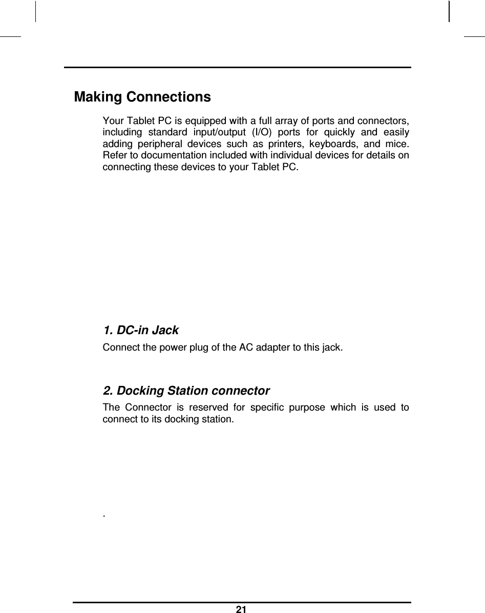                                                                    21 Making Connections Your Tablet PC is equipped with a full array of ports and connectors, including  standard  input/output  (I/O)  ports  for  quickly  and  easily adding  peripheral  devices  such  as  printers,  keyboards,  and  mice. Refer to documentation included with individual devices for details on connecting these devices to your Tablet PC.                                                               1. DC-in Jack Connect the power plug of the AC adapter to this jack.  2. Docking Station connector  The  Connector  is  reserved  for  specific  purpose  which  is  used  to connect to its docking station.    .