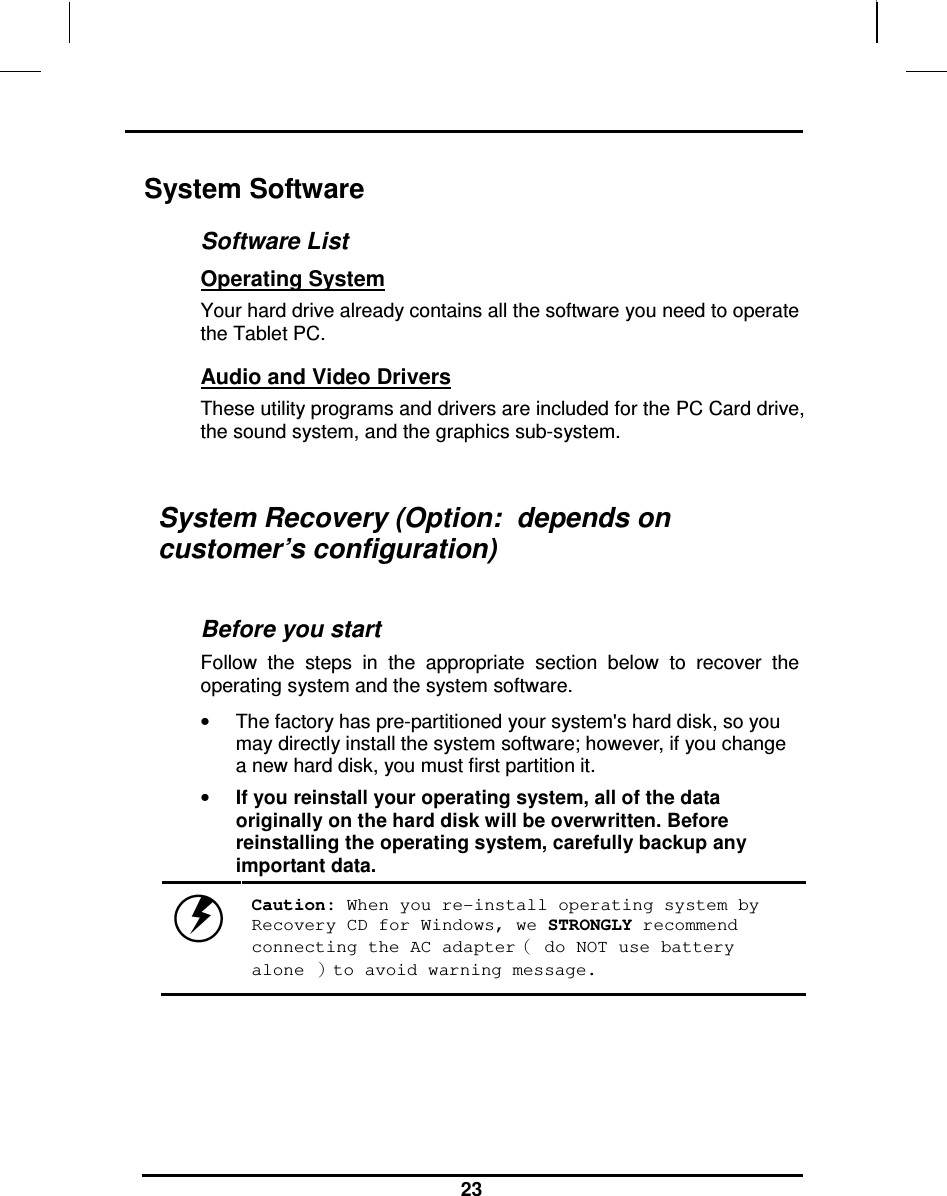                                                                    23 System Software Software List Operating System  Your hard drive already contains all the software you need to operate the Tablet PC.  Audio and Video Drivers These utility programs and drivers are included for the PC Card drive, the sound system, and the graphics sub-system.  System Recovery (Option:  depends on customer’s configuration)  Before you start Follow  the  steps  in  the  appropriate  section  below  to  recover  the operating system and the system software. •  The factory has pre-partitioned your system&apos;s hard disk, so you may directly install the system software; however, if you change a new hard disk, you must first partition it. • If you reinstall your operating system, all of the data originally on the hard disk will be overwritten. Before reinstalling the operating system, carefully backup any important data.  Caution: When you re-install operating system by Recovery CD for Windows, we STRONGLY recommend connecting the AC adapter（ do NOT use battery alone ）to avoid warning message. 