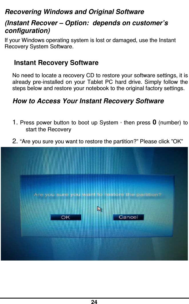  24 Recovering Windows and Original Software (Instant Recover – Option:  depends on customer’s configuration) If your Windows operating system is lost or damaged, use the Instant Recovery System Software. Instant Recovery Software  No need to locate a recovery CD to restore your software settings, it is already  pre-installed  on  your  Tablet  PC  hard  drive.  Simply  follow  the steps below and restore your notebook to the original factory settings.  How to Access Your Instant Recovery Software   1. Press power button  to  boot up System，then press 0 (number) to start the Recovery 2. “Are you sure you want to restore the partition?” Please click ”OK”     