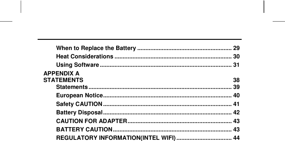                                                                     When to Replace the Battery .......................................................... 29 Heat Considerations ........................................................................ 30 Using Software ................................................................................. 31 APPENDIX A   STATEMENTS  38 Statements ........................................................................................ 39 European Notice ............................................................................... 40 Safety CAUTION ............................................................................... 41 Battery Disposal ............................................................................... 42 CAUTION FOR ADAPTER ................................................................ 43 BATTERY CAUTION ......................................................................... 43 REGULATORY INFORMATION(INTEL WIFI) .................................. 44      