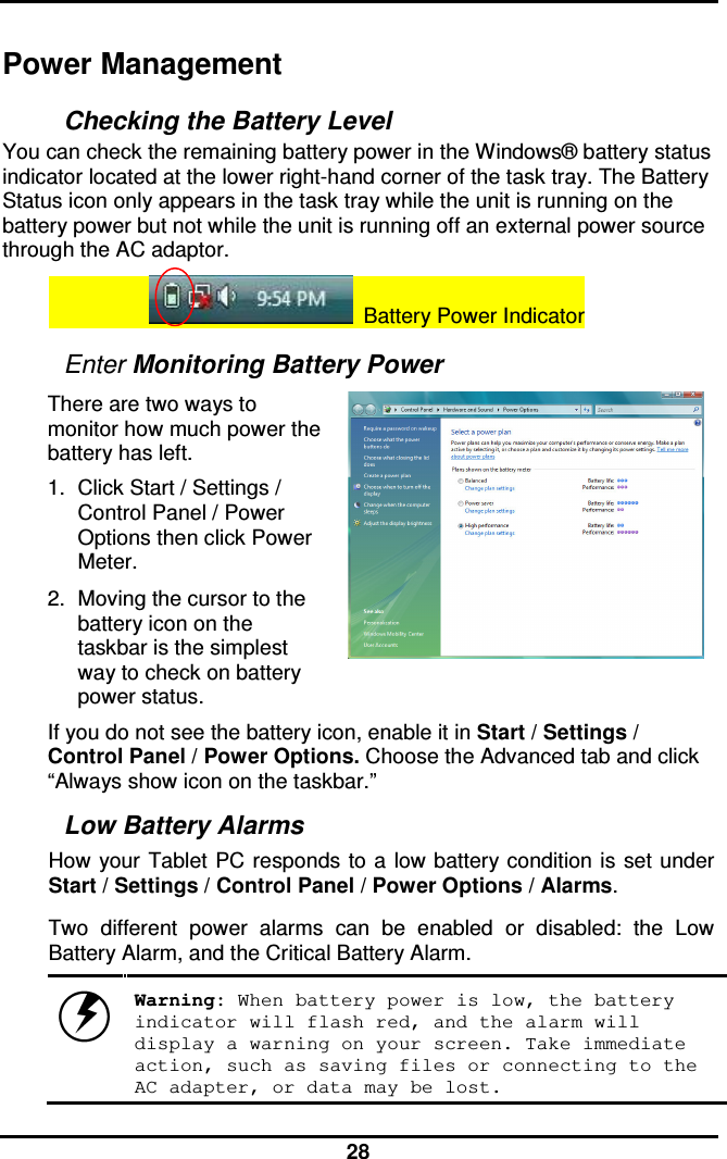  28 Power Management Checking the Battery Level You can check the remaining battery power in the Windows® battery status indicator located at the lower right-hand corner of the task tray. The Battery Status icon only appears in the task tray while the unit is running on the battery power but not while the unit is running off an external power source through the AC adaptor.                     Battery Power Indicator  Enter Monitoring Battery Power There are two ways to monitor how much power the battery has left. 1.  Click Start / Settings / Control Panel / Power Options then click Power Meter. 2.  Moving the cursor to the battery icon on the taskbar is the simplest way to check on battery power status.   If you do not see the battery icon, enable it in Start / Settings / Control Panel / Power Options. Choose the Advanced tab and click “Always show icon on the taskbar.” Low Battery Alarms How your Tablet  PC responds to a  low battery condition is  set under Start / Settings / Control Panel / Power Options / Alarms.  Two  different  power  alarms  can  be  enabled  or  disabled:  the  Low Battery Alarm, and the Critical Battery Alarm.    Warning: When battery power is low, the battery indicator will flash red, and the alarm will display a warning on your screen. Take immediate action, such as saving files or connecting to the AC adapter, or data may be lost. 