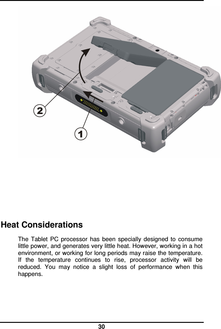  30       Heat Considerations The  Tablet  PC  processor  has  been  specially  designed  to  consume little power, and generates very little heat. However, working in a hot environment, or working for long periods may raise the temperature. If  the  temperature  continues  to  rise,  processor  activity  will  be reduced.  You  may  notice  a  slight  loss  of  performance  when  this happens.   