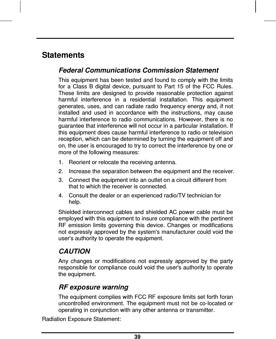                                                                    39  Statements Federal Communications Commission Statement This equipment has been tested and found to comply with the limits for  a Class B  digital  device,  pursuant  to  Part  15 of  the  FCC  Rules. These  limits  are  designed  to  provide  reasonable  protection  against harmful  interference  in  a  residential  installation.  This  equipment generates, uses, and can radiate radio frequency energy and, if not installed  and  used  in  accordance  with  the  instructions,  may  cause harmful interference  to radio communications.  However,  there  is no guarantee that interference will not occur in a particular installation. If this equipment does cause harmful interference to radio or television reception, which can be determined by turning the equipment off and on, the user is encouraged to try to correct the interference by one or more of the following measures: 1.  Reorient or relocate the receiving antenna. 2.  Increase the separation between the equipment and the receiver. 3.  Connect the equipment into an outlet on a circuit different from that to which the receiver is connected. 4.  Consult the dealer or an experienced radio/TV technician for help. Shielded interconnect cables and shielded AC power cable must be employed with this equipment to insure compliance with the pertinent RF  emission  limits  governing this  device. Changes  or  modifications not expressly approved by the system&apos;s manufacturer could void the user&apos;s authority to operate the equipment. CAUTION Any  changes  or  modifications  not  expressly  approved  by  the  party responsible for compliance could void the user&apos;s authority to operate the equipment. RF exposure warning The equipment complies with FCC RF exposure limits set forth foran uncontrolled environment. The equipment must not be co-located or operating in conjunction with any other antenna or transmitter. Radiation Exposure Statement: 