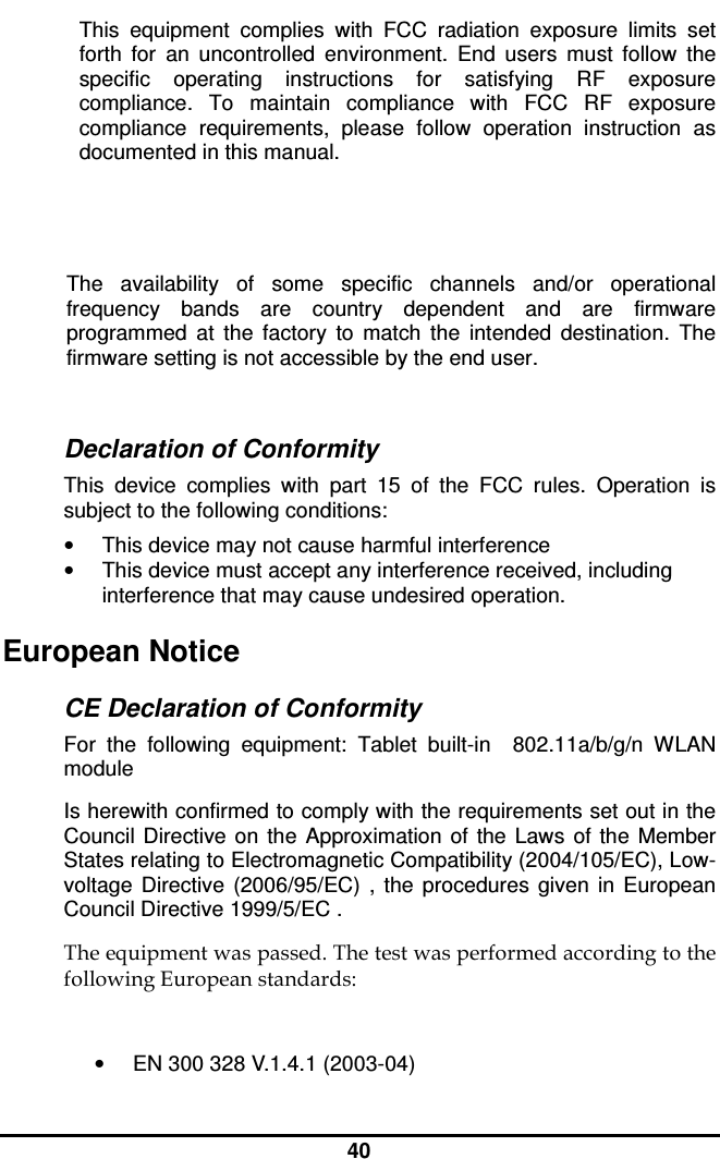  40 This  equipment  complies  with  FCC  radiation  exposure  limits  set forth  for  an  uncontrolled  environment.  End  users  must  follow  the specific  operating  instructions  for  satisfying  RF  exposure compliance.  To  maintain  compliance  with  FCC  RF  exposure compliance  requirements,  please  follow  operation  instruction  as documented in this manual.   The  availability  of  some  specific  channels  and/or  operational frequency  bands  are  country  dependent  and  are  firmware programmed  at  the  factory  to  match  the  intended  destination.  The firmware setting is not accessible by the end user.  Declaration of Conformity This  device  complies  with  part  15  of  the  FCC  rules.  Operation  is subject to the following conditions: •  This device may not cause harmful interference  •  This device must accept any interference received, including interference that may cause undesired operation. European Notice  CE Declaration of Conformity For  the  following  equipment:  Tablet  built-in    802.11a/b/g/n  WLAN module Is herewith confirmed to comply with the requirements set out in the Council  Directive on the  Approximation  of  the  Laws  of  the  Member States relating to Electromagnetic Compatibility (2004/105/EC), Low-voltage  Directive  (2006/95/EC)  ,  the  procedures  given  in  European Council Directive 1999/5/EC .  The equipment was passed. The test was performed according to the following European standards:  •  EN 300 328 V.1.4.1 (2003-04) 