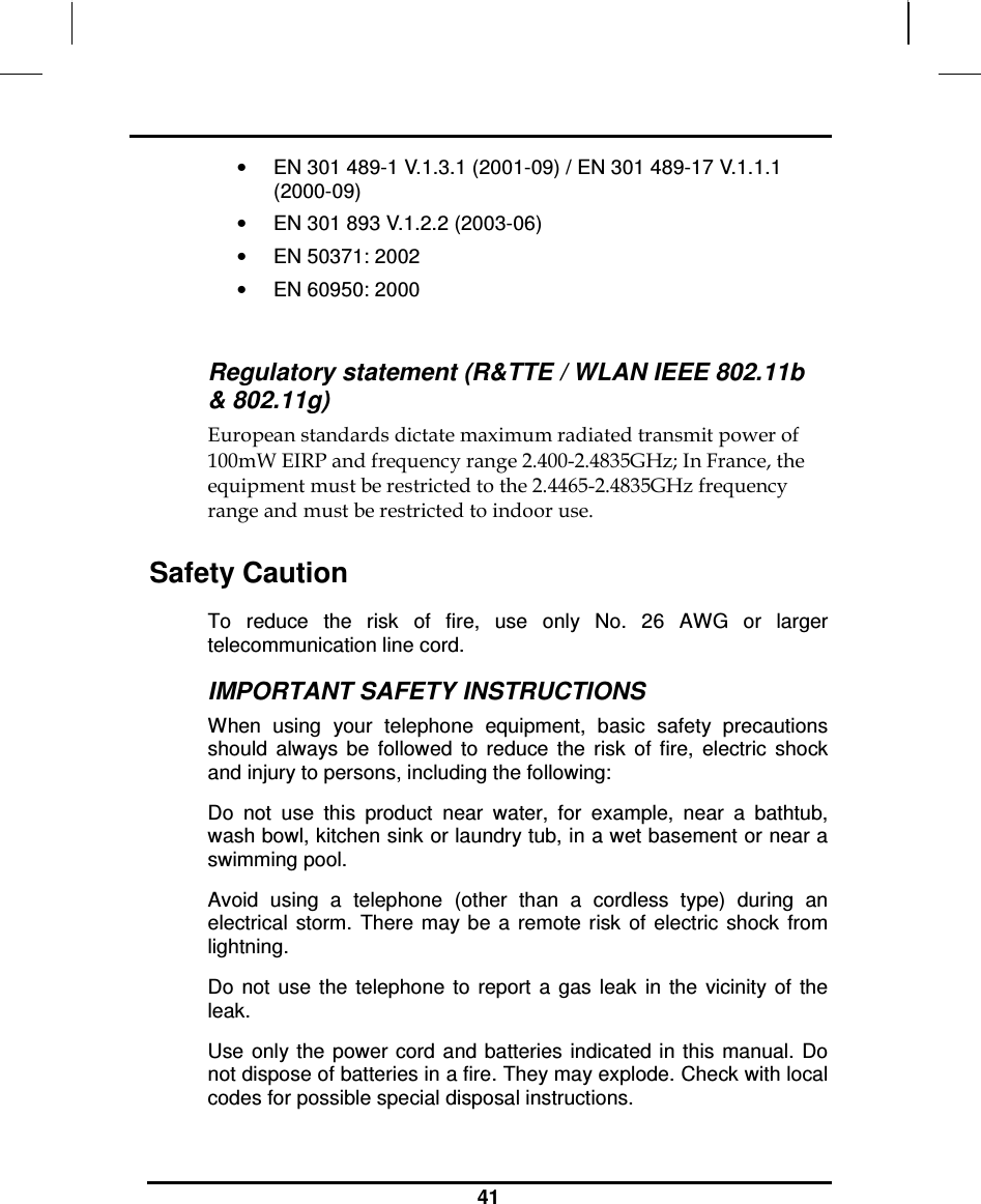                                                                    41  •  EN 301 489-1 V.1.3.1 (2001-09) / EN 301 489-17 V.1.1.1 (2000-09) •  EN 301 893 V.1.2.2 (2003-06) •  EN 50371: 2002 •  EN 60950: 2000  Regulatory statement (R&amp;TTE / WLAN IEEE 802.11b &amp; 802.11g) European standards dictate maximum radiated transmit power of 100mW EIRP and frequency range 2.400-2.4835GHz; In France, the equipment must be restricted to the 2.4465-2.4835GHz frequency range and must be restricted to indoor use. Safety Caution To  reduce  the  risk  of  fire,  use  only  No.  26  AWG  or  larger telecommunication line cord.  IMPORTANT SAFETY INSTRUCTIONS   When  using  your  telephone  equipment,  basic  safety  precautions should  always  be  followed  to  reduce  the  risk  of  fire,  electric  shock and injury to persons, including the following: Do  not  use  this  product  near  water,  for  example,  near  a  bathtub, wash bowl, kitchen sink or laundry tub, in a wet basement or near a swimming pool. Avoid  using  a  telephone  (other  than  a  cordless  type)  during  an electrical  storm.  There may be  a  remote risk  of  electric  shock  from lightning. Do  not  use  the  telephone  to  report  a  gas  leak  in  the  vicinity  of  the leak. Use  only the power cord and batteries  indicated  in this  manual. Do not dispose of batteries in a fire. They may explode. Check with local codes for possible special disposal instructions.  