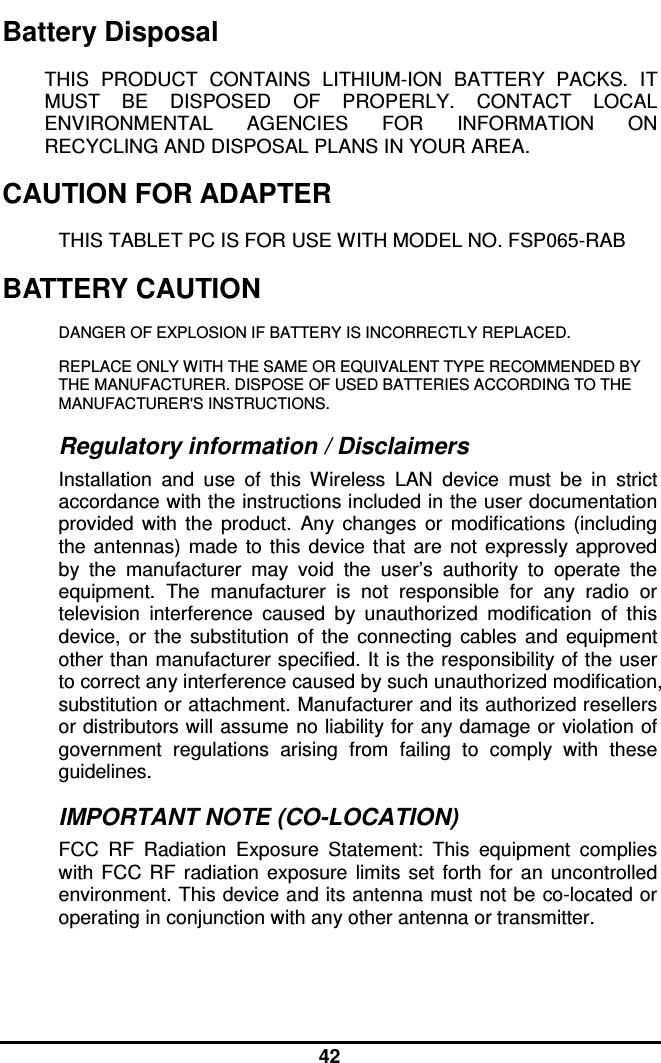  42 Battery Disposal THIS  PRODUCT  CONTAINS  LITHIUM-ION  BATTERY  PACKS.  IT MUST  BE  DISPOSED  OF  PROPERLY.  CONTACT  LOCAL ENVIRONMENTAL  AGENCIES  FOR  INFORMATION  ON RECYCLING AND DISPOSAL PLANS IN YOUR AREA. CAUTION FOR ADAPTER THIS TABLET PC IS FOR USE WITH MODEL NO. FSP065-RAB BATTERY CAUTION DANGER OF EXPLOSION IF BATTERY IS INCORRECTLY REPLACED. REPLACE ONLY WITH THE SAME OR EQUIVALENT TYPE RECOMMENDED BY THE MANUFACTURER. DISPOSE OF USED BATTERIES ACCORDING TO THE MANUFACTURER&apos;S INSTRUCTIONS. Regulatory information / Disclaimers Installation  and  use  of  this  Wireless  LAN  device  must  be  in  strict accordance with the instructions included in the user documentation provided  with  the  product.  Any  changes  or  modifications  (including the  antennas)  made  to  this  device  that  are  not  expressly approved by  the  manufacturer  may  void  the  user’s  authority  to  operate  the equipment.  The  manufacturer  is  not  responsible  for  any  radio  or television  interference  caused  by  unauthorized  modification  of  this device,  or  the  substitution  of  the  connecting  cables  and  equipment other than manufacturer specified. It is the responsibility of the user to correct any interference caused by such unauthorized modification, substitution or attachment. Manufacturer and its authorized resellers or distributors will assume no liability for any damage or violation of government  regulations  arising  from  failing  to  comply  with  these guidelines. IMPORTANT NOTE (CO-LOCATION) FCC  RF  Radiation  Exposure  Statement:  This  equipment  complies with  FCC  RF  radiation  exposure  limits  set  forth  for  an  uncontrolled environment. This device and its antenna must not be co-located or operating in conjunction with any other antenna or transmitter. 