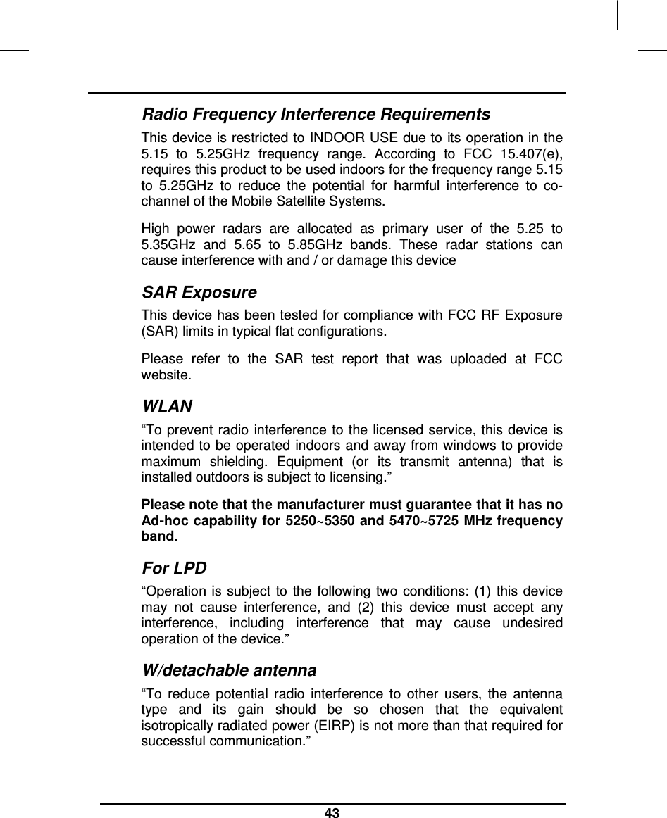                                                                    43  Radio Frequency Interference Requirements This device is restricted to INDOOR USE due to its operation in the 5.15  to  5.25GHz  frequency  range.  According  to  FCC  15.407(e), requires this product to be used indoors for the frequency range 5.15 to  5.25GHz  to  reduce  the  potential  for  harmful  interference  to  co-channel of the Mobile Satellite Systems. High  power  radars  are  allocated  as  primary  user  of  the  5.25  to 5.35GHz  and  5.65  to  5.85GHz  bands.  These  radar  stations  can cause interference with and / or damage this device SAR Exposure This device has been tested for compliance with FCC RF Exposure (SAR) limits in typical flat configurations. Please  refer  to  the  SAR  test  report  that  was  uploaded  at  FCC website. WLAN “To prevent radio  interference to the licensed service, this device is intended to be operated indoors and away from windows to provide maximum  shielding.  Equipment  (or  its  transmit  antenna)  that  is installed outdoors is subject to licensing.” Please note that the manufacturer must guarantee that it has no Ad-hoc capability for 5250~5350 and 5470~5725 MHz frequency band. For LPD “Operation  is subject  to the  following two  conditions: (1)  this device may  not  cause  interference,  and  (2)  this  device  must  accept  any interference,  including  interference  that  may  cause  undesired operation of the device.”  W/detachable antenna “To  reduce  potential  radio  interference  to  other  users,  the  antenna type  and  its  gain  should  be  so  chosen  that  the  equivalent isotropically radiated power (EIRP) is not more than that required for successful communication.”   