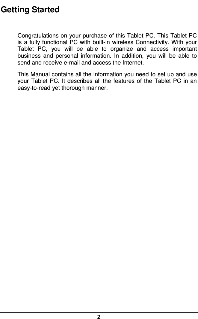  2 Getting Started  Congratulations on your purchase of this Tablet PC. This Tablet PC is a fully functional  PC with  built-in wireless Connectivity. With your Tablet  PC,  you  will  be  able  to  organize  and  access  important business  and  personal  information.  In  addition,  you  will  be  able  to send and receive e-mail and access the Internet. This Manual contains all the information you need to set up and use your  Tablet PC. It describes  all the  features of the  Tablet  PC in  an easy-to-read yet thorough manner.  