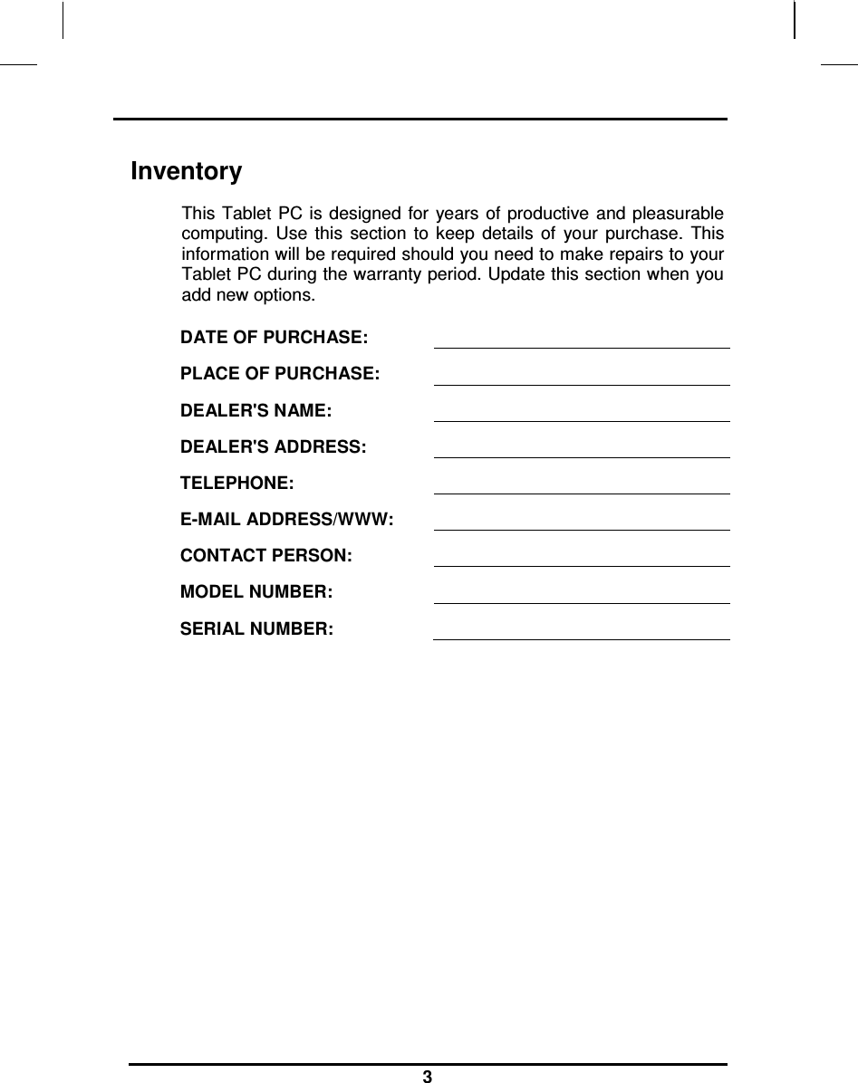                                                                    3 Inventory This Tablet  PC is  designed  for  years  of productive  and pleasurable computing.  Use  this  section  to  keep  details  of  your  purchase.  This information will be required should you need to make repairs to your Tablet PC during the warranty period. Update this section when you add new options.  DATE OF PURCHASE:   PLACE OF PURCHASE:   DEALER&apos;S NAME:   DEALER&apos;S ADDRESS:   TELEPHONE:   E-MAIL ADDRESS/WWW:   CONTACT PERSON:   MODEL NUMBER:   SERIAL NUMBER:    