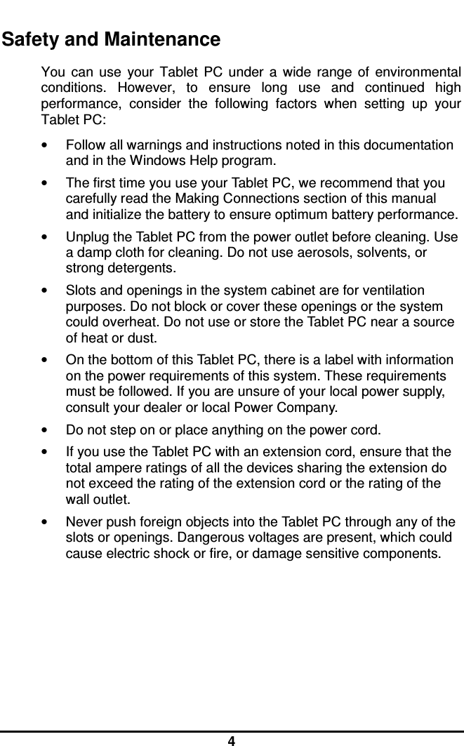  4 Safety and Maintenance You  can  use  your  Tablet  PC  under  a  wide  range  of  environmental conditions.  However,  to  ensure  long  use  and  continued  high performance,  consider  the  following  factors  when  setting  up  your Tablet PC:  •  Follow all warnings and instructions noted in this documentation and in the Windows Help program. •  The first time you use your Tablet PC, we recommend that you carefully read the Making Connections section of this manual and initialize the battery to ensure optimum battery performance. •  Unplug the Tablet PC from the power outlet before cleaning. Use a damp cloth for cleaning. Do not use aerosols, solvents, or strong detergents. •  Slots and openings in the system cabinet are for ventilation purposes. Do not block or cover these openings or the system could overheat. Do not use or store the Tablet PC near a source of heat or dust. •  On the bottom of this Tablet PC, there is a label with information on the power requirements of this system. These requirements must be followed. If you are unsure of your local power supply, consult your dealer or local Power Company. •  Do not step on or place anything on the power cord. •  If you use the Tablet PC with an extension cord, ensure that the total ampere ratings of all the devices sharing the extension do not exceed the rating of the extension cord or the rating of the wall outlet. •  Never push foreign objects into the Tablet PC through any of the slots or openings. Dangerous voltages are present, which could cause electric shock or fire, or damage sensitive components.       