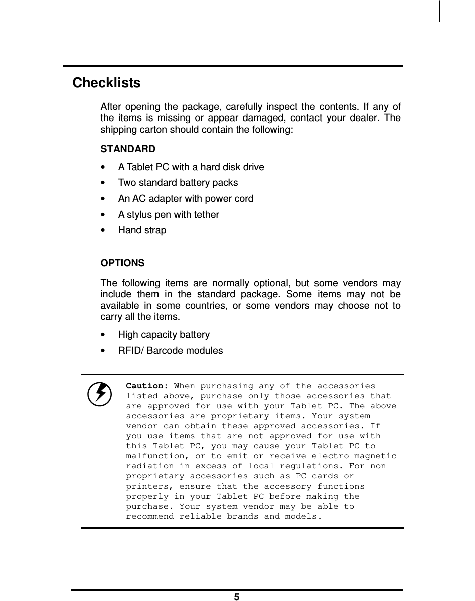                                                                    5 Checklists After  opening  the  package,  carefully  inspect  the  contents.  If  any  of the  items  is  missing  or  appear  damaged,  contact  your  dealer.  The shipping carton should contain the following: STANDARD •  A Tablet PC with a hard disk drive  •  Two standard battery packs •  An AC adapter with power cord •  A stylus pen with tether  •  Hand strap   OPTIONS The  following  items  are  normally  optional,  but  some  vendors  may include  them  in  the  standard  package.  Some  items  may  not  be available  in  some  countries,  or  some  vendors  may  choose  not  to carry all the items. •  High capacity battery •  RFID/ Barcode modules   Caution: When purchasing any of the accessories listed above, purchase only those accessories that are approved for use with your Tablet PC. The above accessories are proprietary items. Your system vendor can obtain these approved accessories. If you use items that are not approved for use with this Tablet PC, you may cause your Tablet PC to malfunction, or to emit or receive electro-magnetic radiation in excess of local regulations. For non-proprietary accessories such as PC cards or printers, ensure that the accessory functions properly in your Tablet PC before making the purchase. Your system vendor may be able to recommend reliable brands and models. 