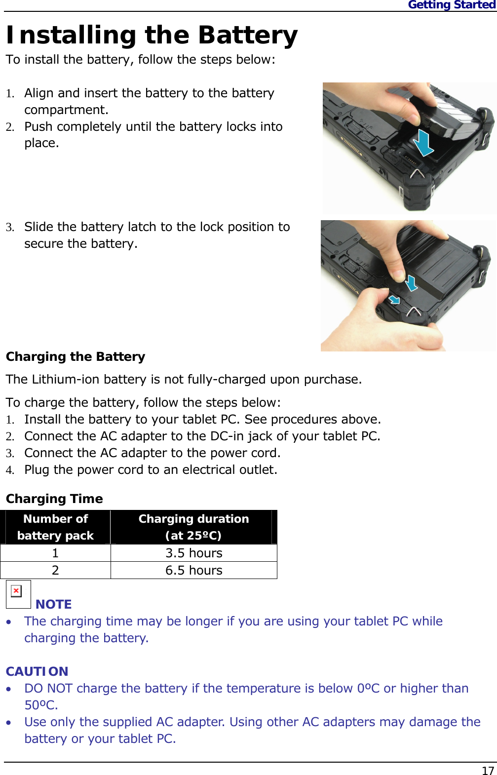 Getting Started    17  Installing the Battery To install the battery, follow the steps below:  1.  Align and insert the battery to the battery compartment. 2.  Push completely until the battery locks into place.     3.  Slide the battery latch to the lock position to secure the battery.      Charging the Battery The Lithium-ion battery is not fully-charged upon purchase.  To charge the battery, follow the steps below: 1.  Install the battery to your tablet PC. See procedures above. 2.  Connect the AC adapter to the DC-in jack of your tablet PC. 3.  Connect the AC adapter to the power cord. 4.  Plug the power cord to an electrical outlet. Charging Time Number of battery pack  Charging duration  (at 25ºC) 1 3.5 hours 2 6.5 hours n NOTE  The charging time may be longer if you are using your tablet PC while charging the battery.  CAUTION  DO NOT charge the battery if the temperature is below 0ºC or higher than 50ºC.  Use only the supplied AC adapter. Using other AC adapters may damage the battery or your tablet PC. 