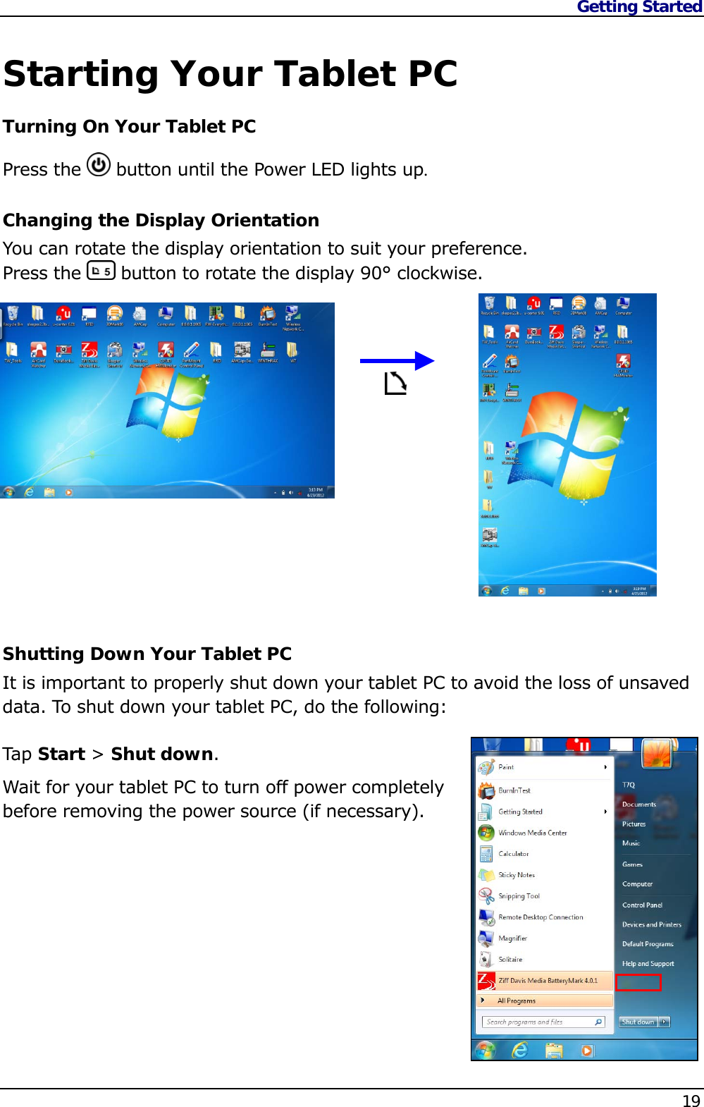 Getting Started    19   Starting Your Tablet PC Turning On Your Tablet PC Press the   button until the Power LED lights up. Changing the Display Orientation You can rotate the display orientation to suit your preference.  Press the   button to rotate the display 90° clockwise.              Shutting Down Your Tablet PC It is important to properly shut down your tablet PC to avoid the loss of unsaved data. To shut down your tablet PC, do the following:  Tap  Start &gt; Shut down. Wait for your tablet PC to turn off power completely before removing the power source (if necessary).      