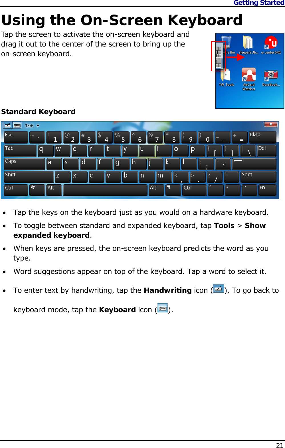 Getting Started    21  Using the On-Screen Keyboard Tap the screen to activate the on-screen keyboard and  drag it out to the center of the screen to bring up the  on-screen keyboard.      Standard Keyboard   Tap the keys on the keyboard just as you would on a hardware keyboard.  To toggle between standard and expanded keyboard, tap Tools &gt; Show expanded keyboard.  When keys are pressed, the on-screen keyboard predicts the word as you type.  Word suggestions appear on top of the keyboard. Tap a word to select it.  To enter text by handwriting, tap the Handwriting icon ( ). To go back to keyboard mode, tap the Keyboard icon ( ).            