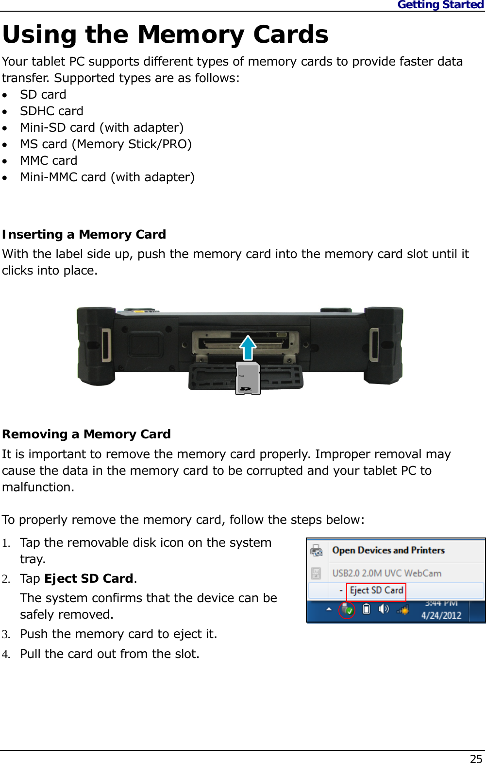 Getting Started    25  Using the Memory Cards Your tablet PC supports different types of memory cards to provide faster data transfer. Supported types are as follows:  SD card   SDHC card  Mini-SD card (with adapter)   MS card (Memory Stick/PRO)  MMC card  Mini-MMC card (with adapter)   Inserting a Memory Card With the label side up, push the memory card into the memory card slot until it clicks into place.    Removing a Memory Card It is important to remove the memory card properly. Improper removal may cause the data in the memory card to be corrupted and your tablet PC to malfunction.  To properly remove the memory card, follow the steps below: 1.  Tap the removable disk icon on the system tray. 2.  Tap  Eject SD Card. The system confirms that the device can be safely removed. 3.  Push the memory card to eject it. 4.  Pull the card out from the slot.   