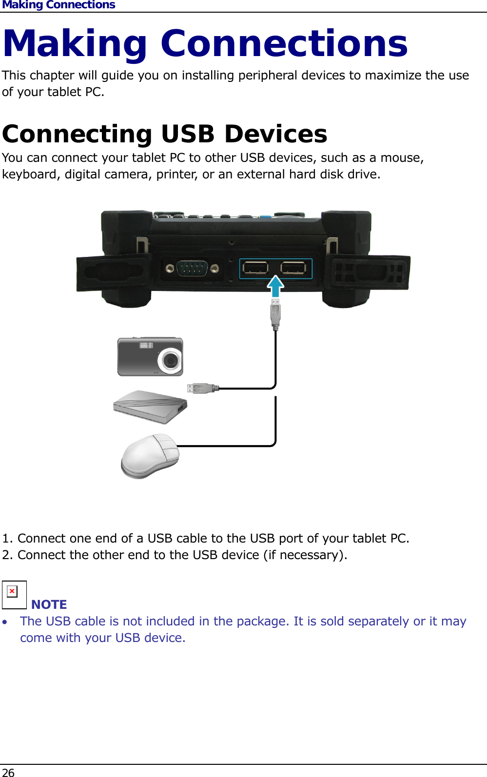 Making Connections 26   Making Connections This chapter will guide you on installing peripheral devices to maximize the use of your tablet PC.  Connecting USB Devices You can connect your tablet PC to other USB devices, such as a mouse, keyboard, digital camera, printer, or an external hard disk drive.                      1. Connect one end of a USB cable to the USB port of your tablet PC. 2. Connect the other end to the USB device (if necessary).   n NOTE  The USB cable is not included in the package. It is sold separately or it may come with your USB device.       