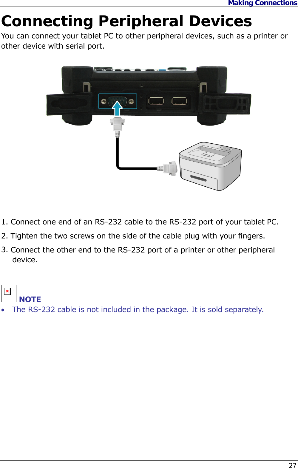 Making Connections    27  Connecting Peripheral Devices You can connect your tablet PC to other peripheral devices, such as a printer or other device with serial port.               1. Connect one end of an RS-232 cable to the RS-232 port of your tablet PC. 2. Tighten the two screws on the side of the cable plug with your fingers. 3. Connect the other end to the RS-232 port of a printer or other peripheral device.  n NOTE  The RS-232 cable is not included in the package. It is sold separately.         