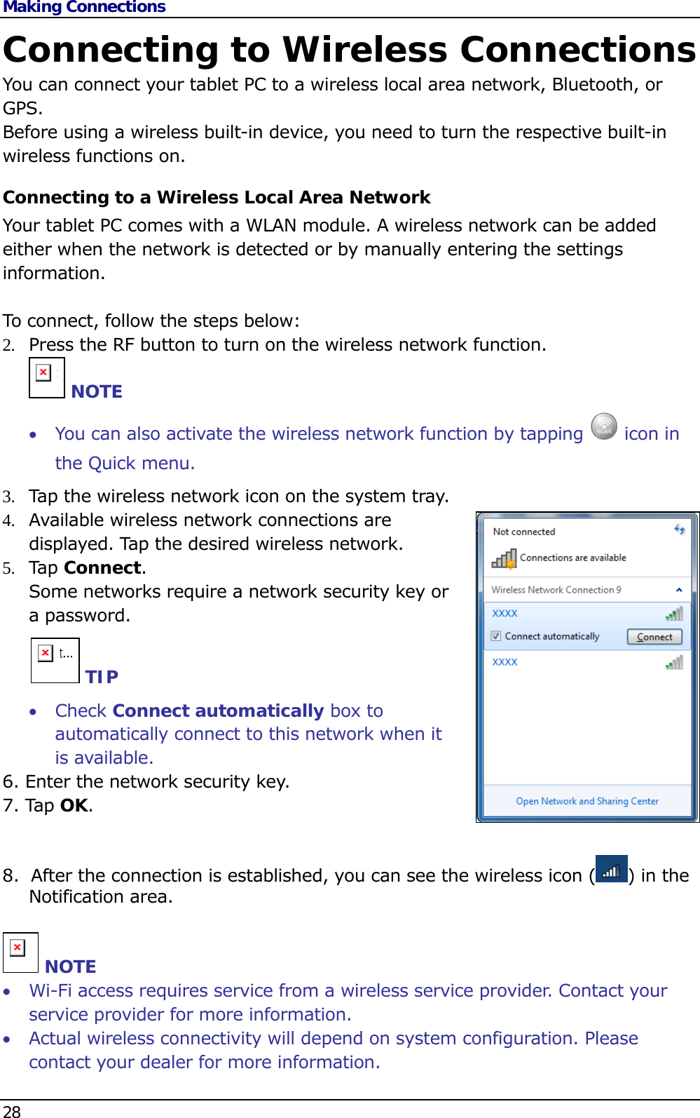 Making Connections 28   Connecting to Wireless Connections You can connect your tablet PC to a wireless local area network, Bluetooth, or GPS. Before using a wireless built-in device, you need to turn the respective built-in wireless functions on. Connecting to a Wireless Local Area Network Your tablet PC comes with a WLAN module. A wireless network can be added either when the network is detected or by manually entering the settings information.  To connect, follow the steps below: 2.  Press the RF button to turn on the wireless network function. n NOTE  You can also activate the wireless network function by tapping   icon in the Quick menu.  3.  Tap the wireless network icon on the system tray. 4.  Available wireless network connections are displayed. Tap the desired wireless network. 5.  Tap  Connect.  Some networks require a network security key or a password.      t... TIP  Check Connect automatically box to automatically connect to this network when it is available. 6. Enter the network security key. 7. Tap OK.  8.  After the connection is established, you can see the wireless icon ( ) in the Notification area.   n NOTE  Wi-Fi access requires service from a wireless service provider. Contact your service provider for more information.  Actual wireless connectivity will depend on system configuration. Please contact your dealer for more information. 