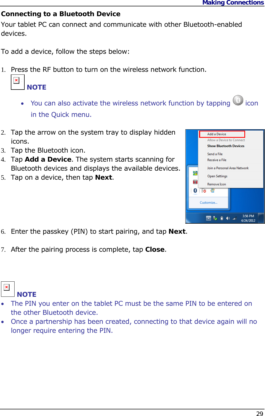 Making Connections    29  Connecting to a Bluetooth Device Your tablet PC can connect and communicate with other Bluetooth-enabled devices.  To add a device, follow the steps below:  1.  Press the RF button to turn on the wireless network function. n NOTE  You can also activate the wireless network function by tapping   icon in the Quick menu.  2.  Tap the arrow on the system tray to display hidden icons. 3.  Tap the Bluetooth icon. 4.  Tap Add a Device. The system starts scanning for Bluetooth devices and displays the available devices. 5.  Tap on a device, then tap Next.      6.  Enter the passkey (PIN) to start pairing, and tap Next.  7.  After the pairing process is complete, tap Close.    n NOTE  The PIN you enter on the tablet PC must be the same PIN to be entered on the other Bluetooth device.  Once a partnership has been created, connecting to that device again will no longer require entering the PIN.       