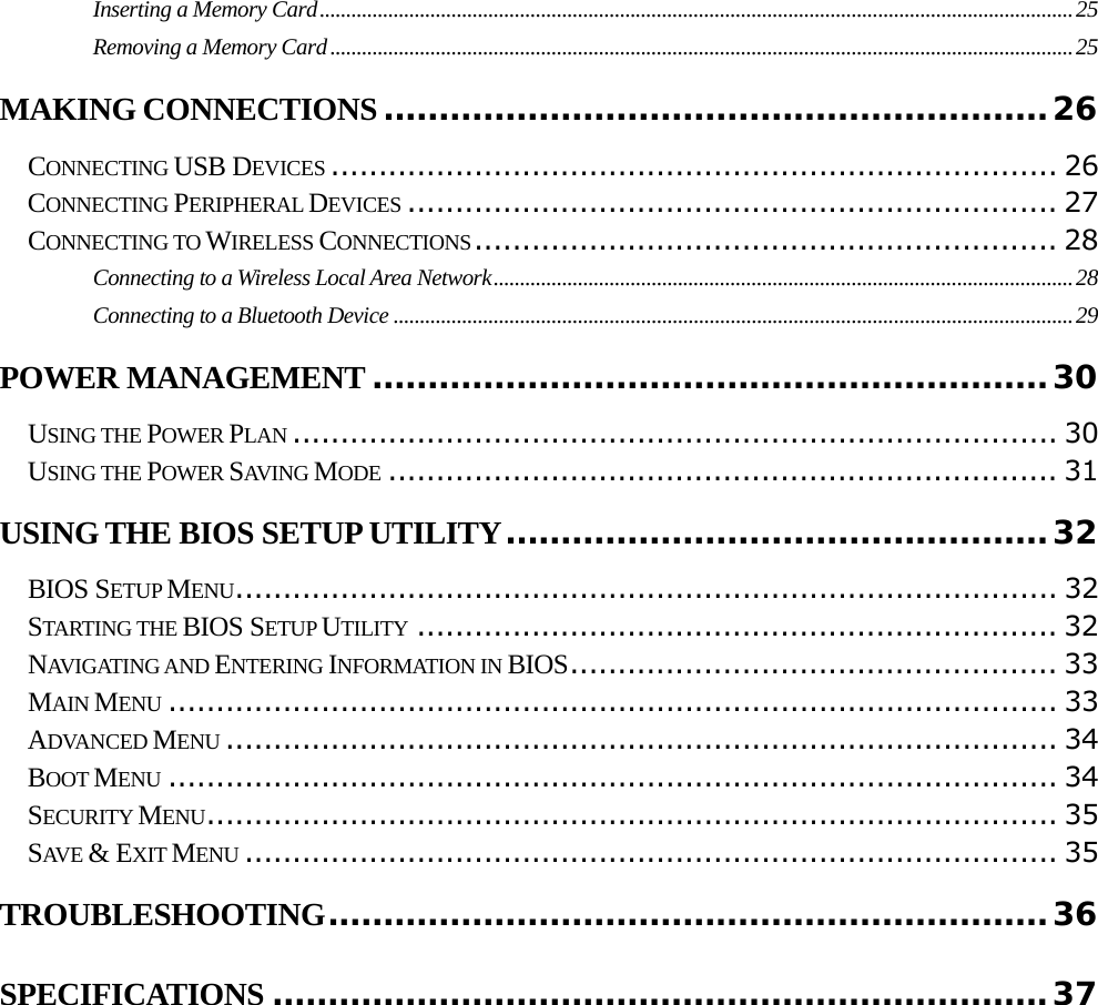                                                                                                                                     Inserting a Memory Card...............................................................................................................................................25Removing a Memory Card.............................................................................................................................................25MAKING CONNECTIONS ............................................................26CONNECTING USB DEVICES ............................................................................ 26CONNECTING PERIPHERAL DEVICES .................................................................... 27CONNECTING TO WIRELESS CONNECTIONS............................................................. 28Connecting to a Wireless Local Area Network..............................................................................................................28Connecting to a Bluetooth Device .................................................................................................................................29POWER MANAGEMENT .............................................................30USING THE POWER PLAN ................................................................................ 30USING THE POWER SAVING MODE ...................................................................... 31USING THE BIOS SETUP UTILITY.................................................32BIOS SETUP MENU...................................................................................... 32STARTING THE BIOS SETUP UTILITY ................................................................... 32NAVIGATING AND ENTERING INFORMATION IN BIOS................................................... 33MAIN MENU ............................................................................................. 33ADVANCED MENU ....................................................................................... 34BOOT MENU ............................................................................................. 34SECURITY MENU......................................................................................... 35SAVE &amp; EXIT MENU ..................................................................................... 35TROUBLESHOOTING.................................................................36SPECIFICATIONS ......................................................................37        