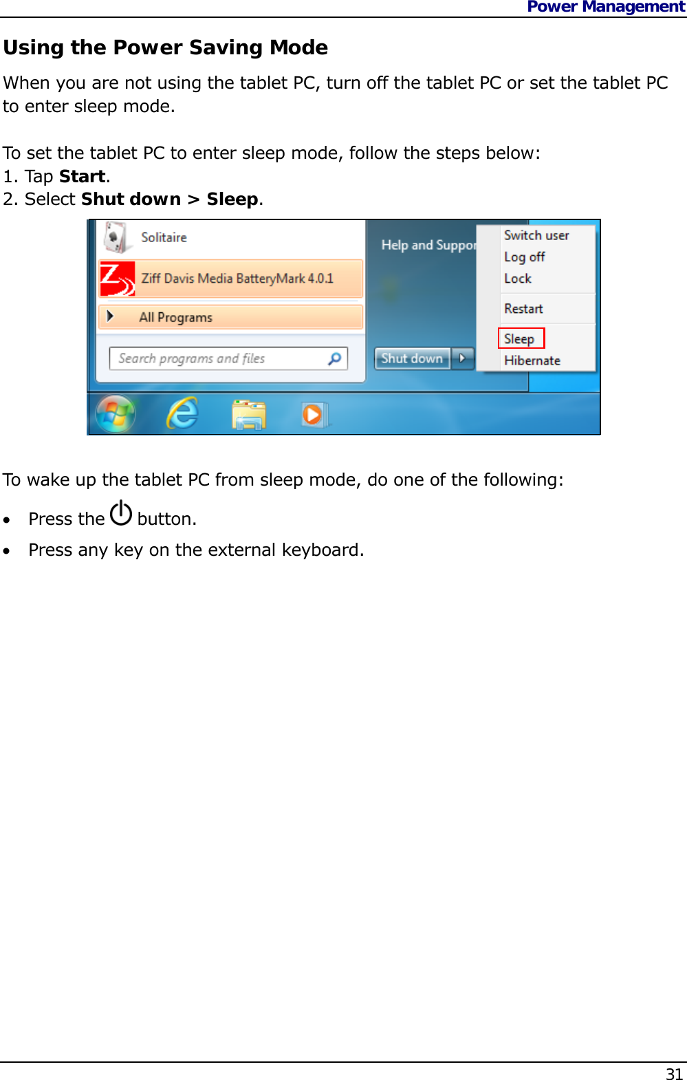 Power Management    31  Using the Power Saving Mode When you are not using the tablet PC, turn off the tablet PC or set the tablet PC to enter sleep mode.   To set the tablet PC to enter sleep mode, follow the steps below: 1. Tap Start. 2. Select Shut down &gt; Sleep.            To wake up the tablet PC from sleep mode, do one of the following:  Press the   button.  Press any key on the external keyboard.         