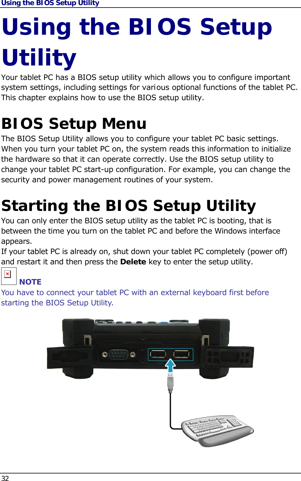 Using the BIOS Setup Utility 32   Using the BIOS Setup Utility Your tablet PC has a BIOS setup utility which allows you to configure important system settings, including settings for various optional functions of the tablet PC. This chapter explains how to use the BIOS setup utility.  BIOS Setup Menu The BIOS Setup Utility allows you to configure your tablet PC basic settings. When you turn your tablet PC on, the system reads this information to initialize the hardware so that it can operate correctly. Use the BIOS setup utility to change your tablet PC start-up configuration. For example, you can change the security and power management routines of your system.  Starting the BIOS Setup Utility You can only enter the BIOS setup utility as the tablet PC is booting, that is between the time you turn on the tablet PC and before the Windows interface appears.   If your tablet PC is already on, shut down your tablet PC completely (power off) and restart it and then press the Delete key to enter the setup utility. n NOTE You have to connect your tablet PC with an external keyboard first before starting the BIOS Setup Utility.               