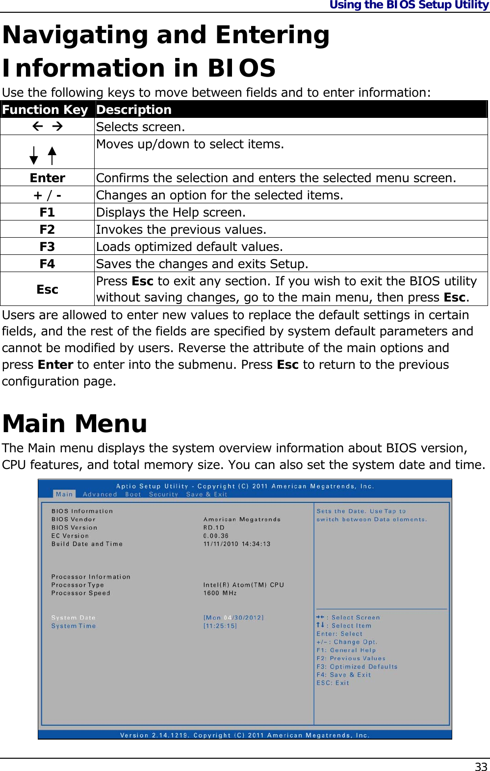 Using the BIOS Setup Utility    33  Navigating and Entering Information in BIOS Use the following keys to move between fields and to enter information: Function Key  Description    Selects screen.  Moves up/down to select items.  Enter  Confirms the selection and enters the selected menu screen. + / -  Changes an option for the selected items. F1  Displays the Help screen. F2  Invokes the previous values. F3  Loads optimized default values. F4  Saves the changes and exits Setup. Esc  Press Esc to exit any section. If you wish to exit the BIOS utility without saving changes, go to the main menu, then press Esc. Users are allowed to enter new values to replace the default settings in certain fields, and the rest of the fields are specified by system default parameters and cannot be modified by users. Reverse the attribute of the main options and press Enter to enter into the submenu. Press Esc to return to the previous configuration page.  Main Menu The Main menu displays the system overview information about BIOS version, CPU features, and total memory size. You can also set the system date and time.                 