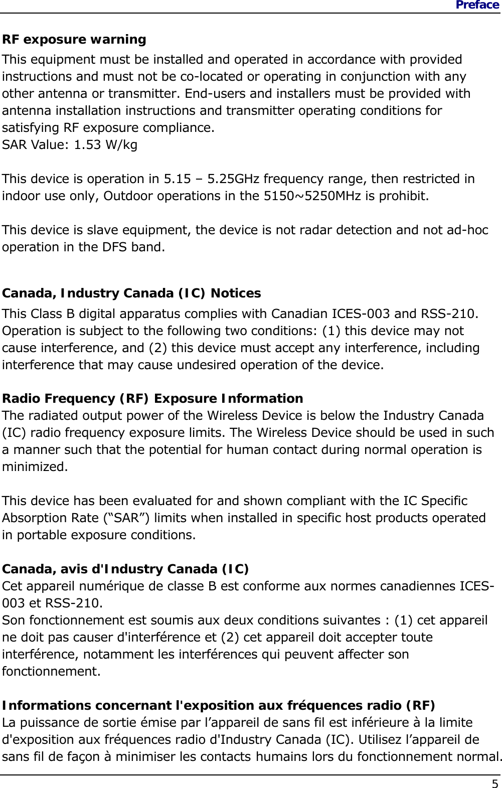 Preface    5  RF exposure warning This equipment must be installed and operated in accordance with provided instructions and must not be co-located or operating in conjunction with any other antenna or transmitter. End-users and installers must be provided with antenna installation instructions and transmitter operating conditions for satisfying RF exposure compliance. SAR Value: 1.53 W/kg  This device is operation in 5.15 – 5.25GHz frequency range, then restricted in indoor use only, Outdoor operations in the 5150~5250MHz is prohibit.  This device is slave equipment, the device is not radar detection and not ad-hoc operation in the DFS band.  Canada, Industry Canada (IC) Notices  This Class B digital apparatus complies with Canadian ICES-003 and RSS-210.  Operation is subject to the following two conditions: (1) this device may not cause interference, and (2) this device must accept any interference, including interference that may cause undesired operation of the device.  Radio Frequency (RF) Exposure Information  The radiated output power of the Wireless Device is below the Industry Canada (IC) radio frequency exposure limits. The Wireless Device should be used in such a manner such that the potential for human contact during normal operation is minimized.   This device has been evaluated for and shown compliant with the IC Specific Absorption Rate (“SAR”) limits when installed in specific host products operated in portable exposure conditions.  Canada, avis d&apos;Industry Canada (IC)  Cet appareil numérique de classe B est conforme aux normes canadiennes ICES-003 et RSS-210.  Son fonctionnement est soumis aux deux conditions suivantes : (1) cet appareil ne doit pas causer d&apos;interférence et (2) cet appareil doit accepter toute interférence, notamment les interférences qui peuvent affecter son fonctionnement.  Informations concernant l&apos;exposition aux fréquences radio (RF) La puissance de sortie émise par l’appareil de sans fil est inférieure à la limite d&apos;exposition aux fréquences radio d&apos;Industry Canada (IC). Utilisez l’appareil de sans fil de façon à minimiser les contacts humains lors du fonctionnement normal. 