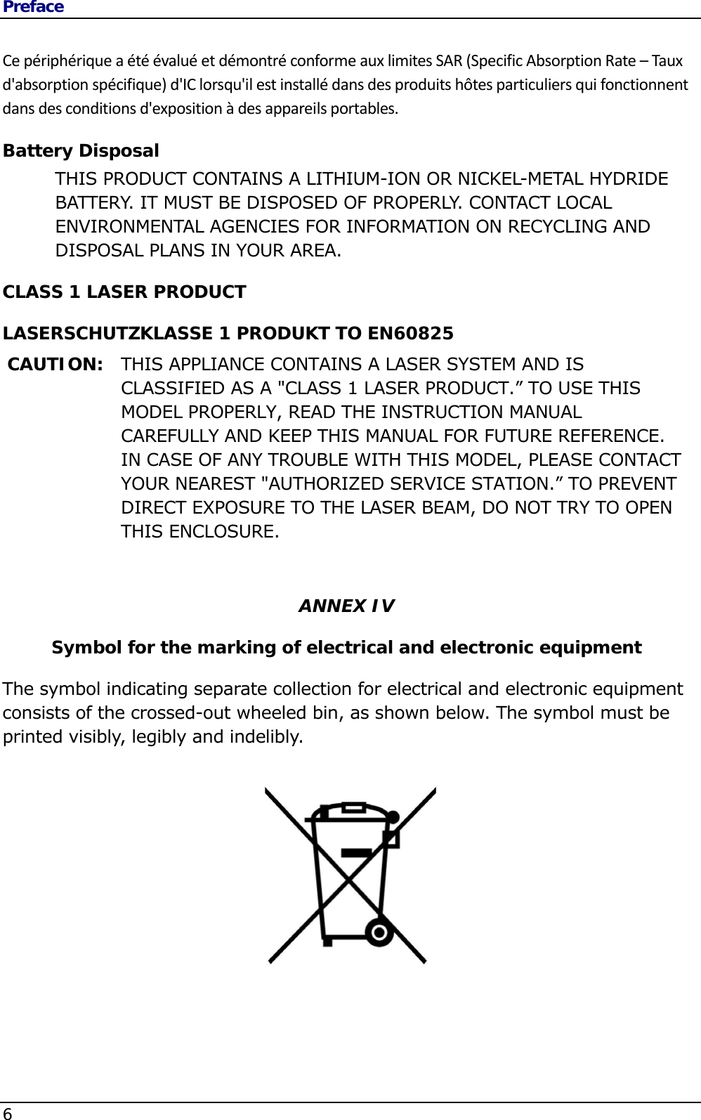 Preface 6    CepériphériqueaétéévaluéetdémontréconformeauxlimitesSAR(SpecificAbsorptionRate–Tauxd&apos;absorptionspécifique)d&apos;IClorsqu&apos;ilestinstallédansdesproduitshôtesparticuliersquifonctionnentdansdesconditionsd&apos;expositionàdesappareilsportables.Battery Disposal THIS PRODUCT CONTAINS A LITHIUM-ION OR NICKEL-METAL HYDRIDE BATTERY. IT MUST BE DISPOSED OF PROPERLY. CONTACT LOCAL ENVIRONMENTAL AGENCIES FOR INFORMATION ON RECYCLING AND DISPOSAL PLANS IN YOUR AREA. CLASS 1 LASER PRODUCT LASERSCHUTZKLASSE 1 PRODUKT TO EN60825 CAUTION:  THIS APPLIANCE CONTAINS A LASER SYSTEM AND IS CLASSIFIED AS A &quot;CLASS 1 LASER PRODUCT.” TO USE THIS MODEL PROPERLY, READ THE INSTRUCTION MANUAL CAREFULLY AND KEEP THIS MANUAL FOR FUTURE REFERENCE. IN CASE OF ANY TROUBLE WITH THIS MODEL, PLEASE CONTACT YOUR NEAREST &quot;AUTHORIZED SERVICE STATION.” TO PREVENT DIRECT EXPOSURE TO THE LASER BEAM, DO NOT TRY TO OPEN THIS ENCLOSURE.   ANNEX IV Symbol for the marking of electrical and electronic equipment The symbol indicating separate collection for electrical and electronic equipment consists of the crossed-out wheeled bin, as shown below. The symbol must be printed visibly, legibly and indelibly.          