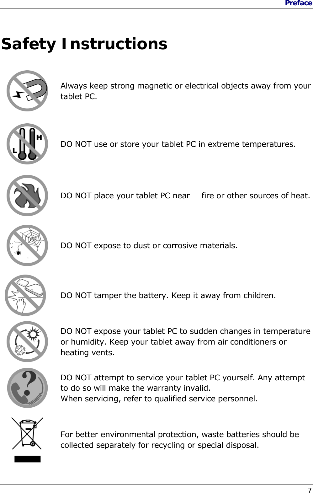 Preface    7   Safety Instructions   Always keep strong magnetic or electrical objects away from your tablet PC.  DO NOT use or store your tablet PC in extreme temperatures.  DO NOT place your tablet PC near   fire or other sources of heat.  DO NOT expose to dust or corrosive materials.  DO NOT tamper the battery. Keep it away from children.  DO NOT expose your tablet PC to sudden changes in temperature or humidity. Keep your tablet away from air conditioners or heating vents.  DO NOT attempt to service your tablet PC yourself. Any attempt to do so will make the warranty invalid. When servicing, refer to qualified service personnel.  For better environmental protection, waste batteries should be collected separately for recycling or special disposal.  