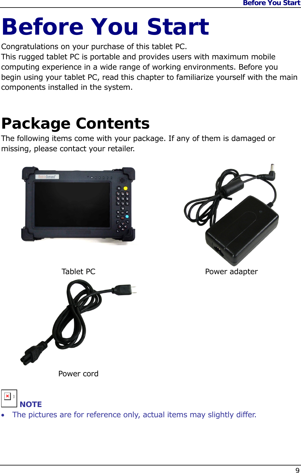 Before You Start    9  Before You Start Congratulations on your purchase of this tablet PC.  This rugged tablet PC is portable and provides users with maximum mobile computing experience in a wide range of working environments. Before you begin using your tablet PC, read this chapter to familiarize yourself with the main components installed in the system.   Package Contents The following items come with your package. If any of them is damaged or missing, please contact your retailer.    Tablet PC  Power adapter   Power cord    n NOTE  The pictures are for reference only, actual items may slightly differ. 