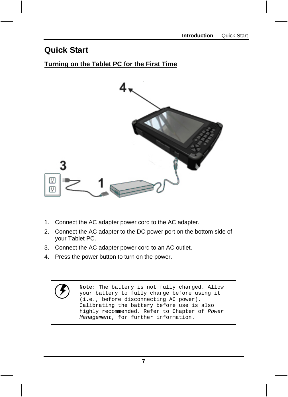 Introduction — Quick Start 7 Quick Start Turning on the Tablet PC for the First Time     1.  Connect the AC adapter power cord to the AC adapter. 2.  Connect the AC adapter to the DC power port on the bottom side of your Tablet PC. 3.  Connect the AC adapter power cord to an AC outlet. 4.  Press the power button to turn on the power.    Note: The battery is not fully charged. Allow your battery to fully charge before using it (i.e., before disconnecting AC power). Calibrating the battery before use is also highly recommended. Refer to Chapter of Power Management, for further information.   